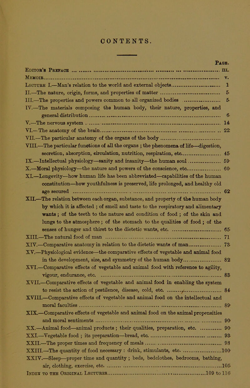 CONTENTS. Page. Editor's Preface hi. Memoir v. Lecture I.—Man’s relation to the world and external objects 1 II. —The nature, origin, forms, and properties of matter 5 III. —The properties and powers common to all organized bodies 5- IV. —The materials composing the human body, their nature, properties, and general distribution 6' V. —The nervous system 14 VI. — The anatomy of the brain 22 VII. —The particular anatomy of the organs of the body VIII. —The particular functions of all the organs ; the phenomena of life—digestion, secretion, absorption, eirculation, nutrition, respiration, etc 45 IX. —Intellectual physiology—sanity and insanity—the human soul 59' X. —Moral physiology—the nature and powers of the conscience, etc 60 XI. —Longevity—how human life has been abbreviated—capabilities of the human constitution—how youthfulness is preserved, life prolonged, and healthy old age secured 62 XII. —The relation between each organ, substance, and property of the human body by which it is affected ; of smell and taste to the respiratory and alimentary wants; of the teeth to the nature and condition of food ; of the skin and lungs to the atmosphere; of the stomach to the qualities of food ; of the senses of hunger and thirst to the dietetic wants, etc 65- XIII. —The natural food of man 71 XIV. —Comparative anatomy in relation to the dietetic wants of man 73 XV. —Physiological evidence—the comparative effects of vegetable and animal food in the development, size, and symmetry of the human body 82 XVI. —Comparative effects of vegetable and animal food with reference to agility, vigour, endurance, etc 83 XVII. —Comparative effects of vegetable and animal food in enabling the system to resist the action of pestilence, disease, cold, etc y. 84 XVIII.—Comparative effects of vegetable and animal food on the intellectual and moral faculties 891 XIX. —Comparative effects of vegetable and animal food on the animal propensities and moral sentiments 90* XX. —Animal food—animal products ; their qualities, preparation, etc 90- XXI. —Vegetable food ; its preparation—bread, etc 93 XXII. —The proper times and frequency of meals 98 XXIII.—The quantity of food necessary : drink, stimulants, etc 100' XXIV.—Sleep—proper time and quantity ; beds, bedclothes, bedrooms, bathing, air, clothing, exercise, etc 105