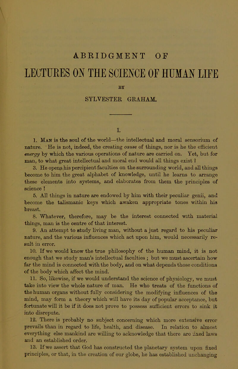 ABRIDGMENT OF LECTURES ON THE SCIENCE OF HUMAN LIFE BY SYLVESTER GRAHAM. L 1. Man is the soul of the world—the intellectual and moral sensorium of nature. He is not, indeed, the creating cause of things, nor is he the efficient energy by which the various operations of nature are carried on. Yet, but for man, to what great inteUectual and moral end would all things exist 1 3. He opens his percipient faculties on the surrounding world, and all things become to him the great alphabet of knowledge, until he learns to arrange these elements into systems, and elaborates from them the principles of science ! 5. All things in nature are endowed by him with their peculiar genii, and become the talismanic keys which awaken appropriate tones within his breast. 8. Whatever, therefore, may be the interest connected with material things, man is the centre of that interest. 9. An attempt to study living man, without a just regard to his pecuhar nature, and the various influences which act upon him, would necessarily re- sult in error. 10. If we would know the true philosophy of the human mind, it is not enough that we study man’s inteUectual faculties ; but we must ascertain how far the mind is connected with the body, and on what depends those conditions of the body which affect the mind. 11. So, likewise, if we would understand the science of physiology, we must take into view the whole nature of man. He who treats of the functions of the human organs without fully considering the modifying influences of the mind, may form a theory which wiU have its day of popular acceptance, but fortunate will it be if it does not prove to possess sufficient errors to sink it into disrepute. 12. There is probably no subject concerning which more extensive error prevails than in regard to life, health, and disease. In relation to almost everything else mankind are willing to acknowledge that there are Axed laws and an established order. 13. If we assert that God has constructed the planetary system upon fixed principles, or that, in the creation of our globe, he has estabhshed unchanging