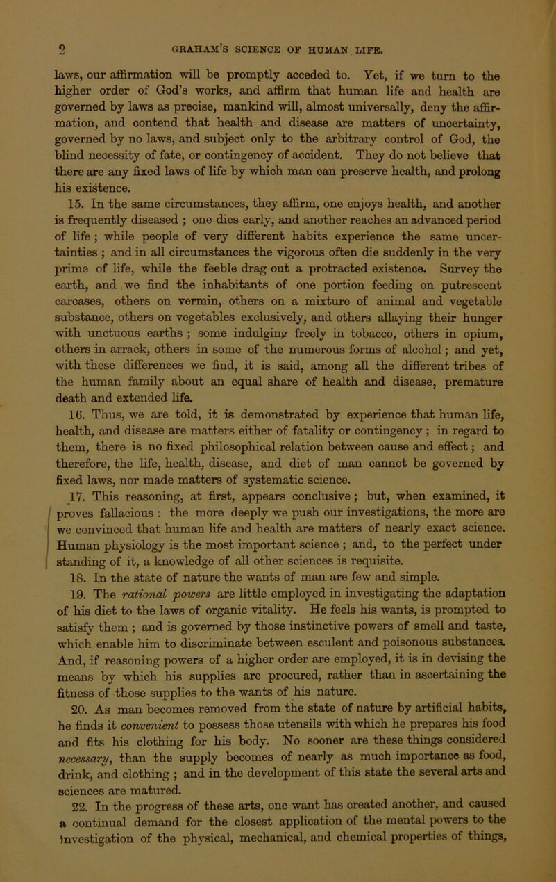 laws, our affirmation will be promptly acceded to. Yet, if we turn to the higher order of God’s works, and affirm that human life and health are governed by laws as precise, mankind will, almost universally, deny the affir- mation, and contend that health and disease are matters of uncertainty, governed by no laws, and subject only to the arbitrary control of God, the blind necessity of fate, or contingency of accident. They do not believe that there are any fixed laws of life by which man can preserve health, and prolong his existence. 15. In the same circumstances, they affirm, one enjoys health, and another is frequently diseased ; one dies early, and another reaches an advanced period of life ; while people of very different habits experience the same uncer- tainties ; and in all circumstances the vigorous often die suddenly in the very prime of life, while the feeble drag out a protracted existence. Survey the earth, and we find the inhabitants of one portion feeding on putrescent carcases, others on vermin, others on a mixture of animal and vegetable substance, others on vegetables exclusively, and others allaying their hunger with unctuous earths ; some indulging freely in tobacco, others in opium, others in arrack, others in some of the numerous forms of alcohol; and yet, with these differences we find, it is said, among all the different tribes of the human family about an equal share of health and disease, premature death and extended life. 16. Thus, we are told, it is demonstrated by experience that human life, health, and disease are matters either of fatality or contingency ; in regard to them, there is no fixed philosophical relation between cause and effect; and therefore, the life, health, disease, and diet of man cannot be governed by fixed laws, nor made matters of systematic science. 17. This reasoning, at first, appears conclusive; but, when examined, it proves fallacious : the more deeply we push our investigations, the more are we convinced that human life and health are matters of nearly exact science. Human physiology is the most important science ; and, to the perfect under standing of it, a knowledge of all other sciences is requisite. 18. In the state of nature the wants of man are few and simple. 19. The rational powers are little employed in investigating the adaptation of his diet to the laws of organic vitality. He feels his wants, is prompted to satisfy them ; and is governed by those instinctive powers of smell and taste, which enable him to discriminate between esculent and poisonous substances. And, if reasoning powers of a higher order are employed, it is in devising the means by which his supplies are procured, rather than in ascertaining the fitness of those supplies to the wants of his nature. 20. As man becomes removed from the state of nature by artificial habits, he finds it convenient to possess those utensils with which he prepares his food and fits his clothing for his body. No sooner are these things considered necessary, than the supply becomes of nearly as much importance as food, drink, and clothing ; and in the development of this state the several arts and sciences are matured. 22. In the progress of these arts, one want has created another, and caused a continual demand for the closest application of the mental powers to the Investigation of the physical, mechanical, and chemical properties of things,