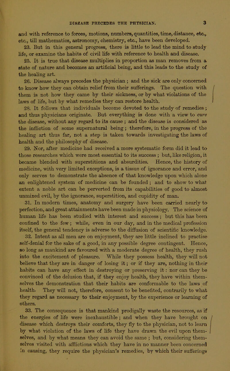 and with reference to forces, motions, numbers, quantities, time, distance, etc., etc., till mathematics, astronomy, chemistry, etc., have been developed. 23. But in this general progress, there is little to lead the mind to study life, or examine the habits of civil life with reference to health and disease. 25. It is true that disease multiplies in proportion as man removes from a state of nature and becomes an artificial being, and this leads to the study of the healing art. 26. Disease always precedes the physician ; and the sick are only concerned to know how they can obtain relief from their sufferings. The question with them is not how they came by their sickness, or by what violations of the laws of life, but by what remedies they can restore health. 28. It follows that individuals become devoted to the study of remedies ; and thus physicians originate. But everything is done with a view to cure the disease, without any regard to its cause ; and the disease is considered as the infliction of some supernatural being; therefore, in the progress of the healing art thus far, not a step is taken towards investigating the laws of health and the philosophy of disease. 29. Nor, after medicine had received a more systematic form did it lead to those researches which were most essential to its success ; but, like religion, it became blended with superstitions and absurdities. Hence, the history of medicine, with very limited exceptions, is a tissue of ignorance and error, and only serves to demonstrate the absence of that knowledge upon which alone an enlightened system of medicine can be founded; and to show to what extent a noble art can be perverted from its capabilities of good to almost unmixed evil, by the ignorance, superstition, and cupidity of man. 31. In modern times, anatomy and surgery have been carried nearly to perfection, and great attainments have been made in physiology. The science of human life has been studied with interest and success; but this has been confined to the few ; while, even in our day, and in the medical profession itself, the general tendency is adverse to the diffusion of scientific knowledge. 32. Intent as all men are on enjoyment, they are little inclined to practise self-denial for the sake of a good, in any possible degree contingent. Hence, so long as mankind are favoured with a moderate degree of health, they rush into the excitement of pleasure. While they possess health, they will not believe that they are in danger of losing it; or if they are, nothing in their habits can have any effect in destroying or preserving it: nor can they be convinced of the delusion that, if they enjoy health, they have within them- selves the demonstration that their habits are conformable to the laws of health. They will not, therefore, consent to be benefited, contrarily to what they regard as necessary to their enjoyment, by the experience or learning of others. 33. The consequence is that mankind prodigally waste the resources, as if the energies of life were inexhaustible; and when they have brought on disease which destroys their comforts, they fly to the physician, not to learn by what violation of the laws of life they have drawn the evil upon them- selves, and by what means they can avoid the same ; but, considering them- selves visited with afflictions which they have in no manner been concerned in causing, they require the physician’s remedies, by which their sufferings