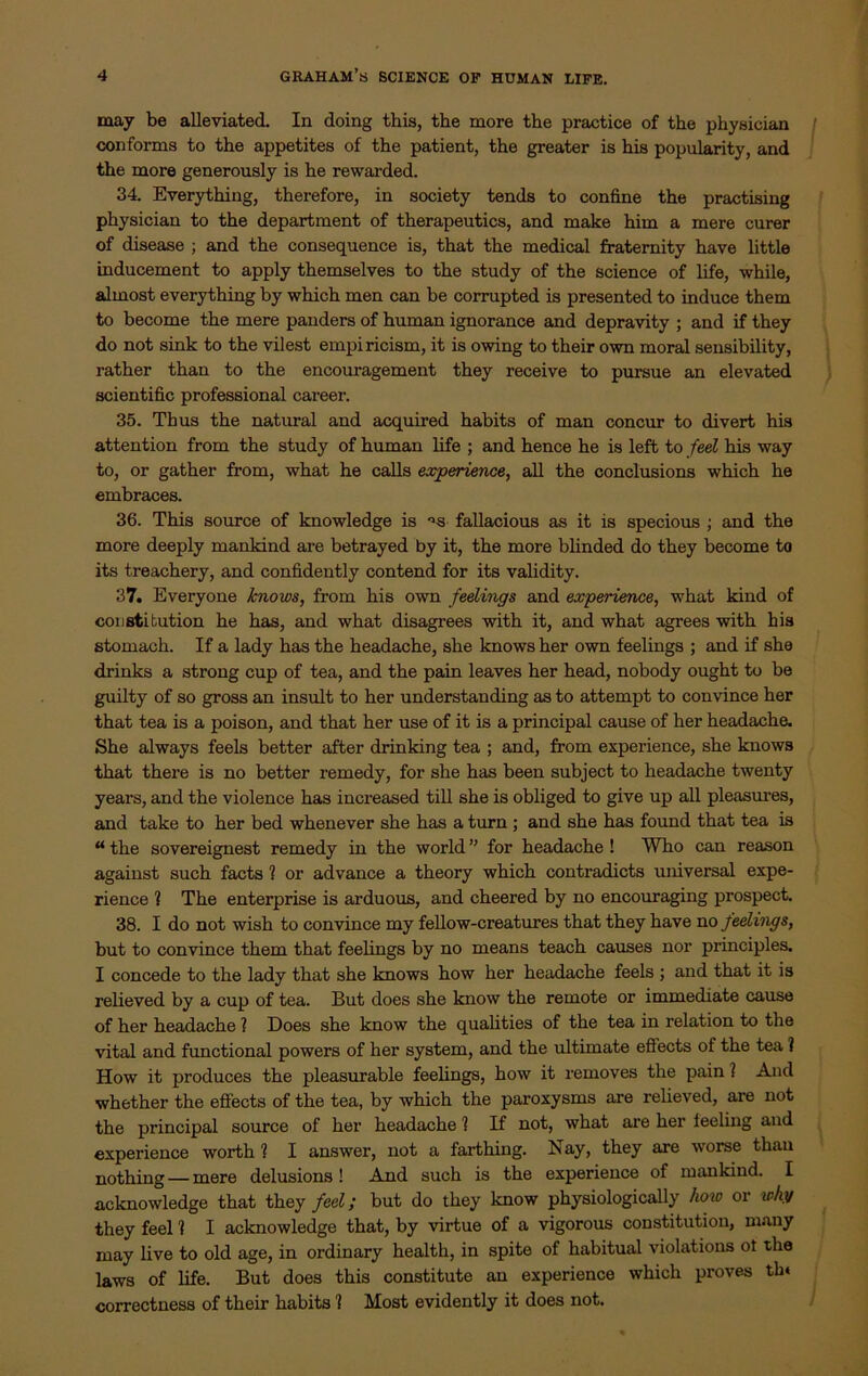 may be alleviated. In doing this, the more the practice of the physician conforms to the appetites of the patient, the greater is his popularity, and the more generously is he rewarded. 34. Everything, therefore, in society tends to confine the practising physician to the department of therapeutics, and make him a mere curer of disease ; and the consequence is, that the medical fraternity have little inducement to apply themselves to the study of the science of life, while, almost everything by which men can be corrupted is presented to induce them to become the mere panders of human ignorance and depravity ; and if they do not sink to the vilest empiricism, it is owing to their own moral sensibility, rather than to the encouragement they receive to pursue an elevated scientific professional career. 35. Thus the natural and acquired habits of man concur to divert his attention from the study of human life ; and hence he is left to feel his way to, or gather from, what he calls experience, all the conclusions which he embraces. 36. This source of knowledge is °s fallacious as it is specious ; and the more deeply mankind are betrayed by it, the more blinded do they become to its treachery, and confidently contend for its validity. 37. Everyone knows, from his own feelings and experience, what kind of constitution he has, and what disagrees with it, and what agrees with his stomach. If a lady has the headache, she knows her own feelings ; and if she drinks a strong cup of tea, and the pain leaves her head, nobody ought to be guilty of so gross an insult to her understanding as to attempt to convince her that tea is a poison, and that her use of it is a principal cause of her headache. She always feels better after drinking tea ; and, from experience, she knows that there is no better remedy, for she has been subject to headache twenty years, and the violence has increased till she is obliged to give up all pleasures, and take to her bed whenever she has a turn ; and she has found that tea is “ the sovereignest remedy in the world ” for headache ! Who can reason against such facts ? or advance a theory which contradicts universal expe- rience ? The enterprise is arduous, and cheered by no encouraging prospect. 38. I do not wish to convince my fellow-creatures that they have no feelings, but to convince them that feelings by no means teach causes nor principles. I concede to the lady that she knows how her headache feels ; and that it is relieved by a cup of tea. But does she know the remote or immediate cause of her headache 1 Does she know the qualities of the tea in relation to the vital and functional powers of her system, and the ultimate effects of the tea ? How it produces the pleasurable feelings, how it removes the pain ? And whether the effects of the tea, by which the paroxysms are relieved, are not the principal source of her headache 1 If not, what are her feeling and experience worth l I answer, not a farthing. Nay, they are worse than nothing —mere delusions! And such is the experience of mankind. I acknowledge that they feel; but do they know physiologically how or why they feel 1 I acknowledge that, by virtue of a vigorous constitution, many may live to old age, in ordinary health, in spite of habitual violations ot the laws of life. But does this constitute an experience which proves tin correctness of their habits 'I Most evidently it does not.