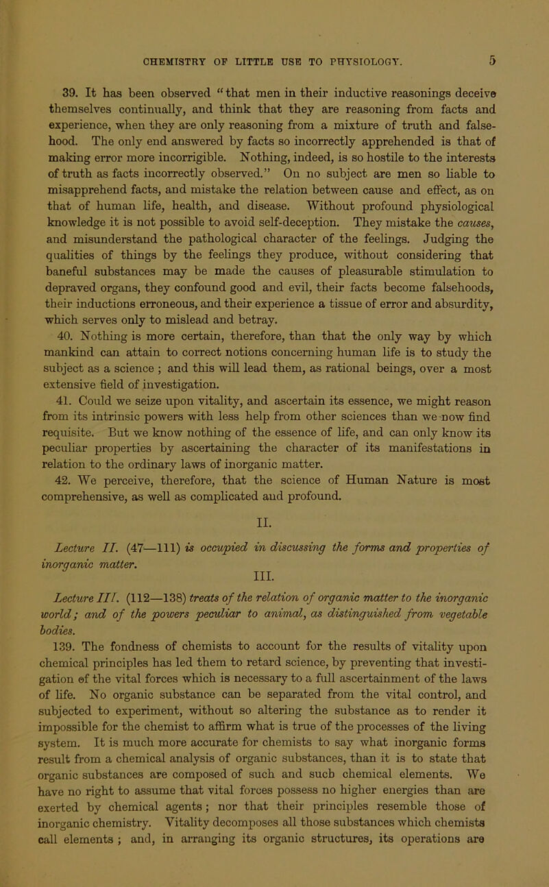 39. It has been observed “ that men in their inductive reasonings deceive themselves continually, and think that they are reasoning from facts and experience, when they are only reasoning from a mixture of truth and false- hood. The only end answered by facts so incorrectly apprehended is that of making error more incorrigible. Nothing, indeed, is so hostile to the interests of truth as facts incorrectly observed.” On no subject are men so liable to misapprehend facts, and mistake the relation between cause and effect, as on that of human life, health, and disease. Without profound physiological knowledge it is not possible to avoid self-deception. They mistake the causes, and misunderstand the pathological character of the feelings. Judging the qualities of things by the feelings they produce, without considering that baneful substances may be made the causes of pleasurable stimulation to depraved organs, they confound good and evil, their facts become falsehoods, their inductions erroneous, and their experience a tissue of error and absurdity, which serves only to mislead and betray. 40. Nothing is more certain, therefore, than that the only way by which mankind can attain to correct notions concerning human life is to study the subject as a science ; and this will lead them, as rational beings, over a most extensive field of investigation. 41. Could we seize upon vitality, and ascertain its essence, we might reason from its intrinsic powers with less help from other sciences than we now find requisite. But we know nothing of the essence of life, and can only know its peculiar properties by ascertaining the character of its manifestations in relation to the ordinary laws of inorganic matter. 42. We perceive, therefore, that the science of Human Nature is most comprehensive, as well as complicated and profound. II. Lecture II. (47—111) is occupied in discussing the forms and properties of inorganic matter. Lecture III. (112—138) treats of the relation of organic matter to the inorganic world; and of the powers peculiar to animal, as distinguished from vegetable bodies. 139. The fondness of chemists to account for the results of vitality upon chemical principles has led them to retard science, by preventing that investi- gation ©f the vital forces which is necessary to a full ascertainment of the laws of life. No organic substance can be separated from the vital control, and subjected to experiment, without so altering the substance as to render it impossible for the chemist to affirm what is true of the processes of the living system. It is much more accurate for chemists to say what inorganic forms result from a chemical analysis of organic substances, than it is to state that organic substances are composed of such and sucb chemical elements. We have no right to assume that vital forces possess no higher energies than are exerted by chemical agents; nor that their principles resemble those of inorganic chemistry. Vitality decomposes all those substances which chemists call elements ; and, in arranging its organic structures, its operations are