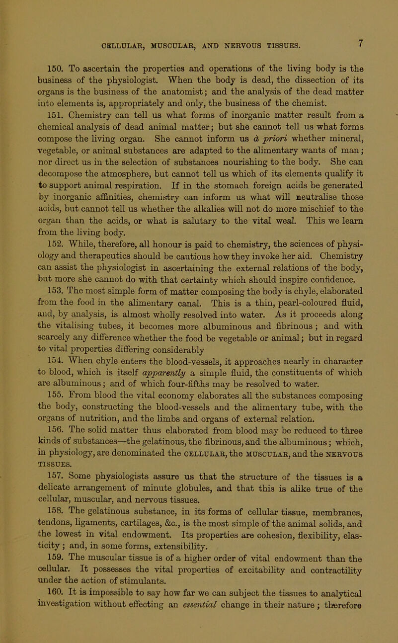 150. To ascertain the properties and operations of the living body is the business of the physiologist. When the body is dead, the dissection of its organs is the business of the anatomist; and the analysis of the dead matter into elements is, appropriately and only, the business of the chemist. 151. Chemistry can tell us what forms of inorganic matter result from a chemical analysis of dead animal matter; but she cannot tell us what forms compose the living organ. She cannot inform us & priori whether mineral, vegetable, or animal substances are adapted to the alimentary wants of man; nor direct us in the selection of substances nourishing to the body. She can decompose the atmosphere, but cannot tell us which of its elements qualify it to support animal respiration. If in the stomach foreign acids be generated by inorganic affinities, chemistry can inform us what will neutralise those acids, but cannot tell us whether the alkalies will not do more mischief to the organ than the acids, or what is salutary to the vital weal. This we learn from the living body. 152. While, therefore, all honour is paid to chemistry, the sciences of physi- ology and therapeutics should be cautious how they invoke her aid. Chemistry can assist the physiologist in ascertaining the external relations of the body, but more she cannot do with that certainty which should inspire confidence. 153. The most simple form of matter composing the body is chyle, elaborated from the food in the alimentary canal. This is a thin, pearl-coloured fluid, and, by analysis, is almost wholly resolved into water. As it proceeds along the vitalising tubes, it becomes more albuminous and fibrinous; and with scarcely any difference whether the food be vegetable or animal; but in regard to vital properties differing considerably 154. When chyle enters the blood-vessels, it approaches nearly in character to blood, which is itself apparently a simple fluid, the constituents of which are albuminous; and of which four-fifths may be resolved to water. 155. From blood the vital economy elaborates all the substances composing the body, constructing the blood-vessels and the alimentary tube, with the organs of nutrition, and the limbs and organs of external relation. 156. The solid matter thus elaborated from blood may be reduced to three kinds of substances—the gelatinous, the fibrinous, and the albuminous; which, in physiology, are denominated the cellular, the muscular, and the nervous TISSUES. 157. Some physiologists assure us that the structure of the tissues is a delicate arrangement of minute globules, and that this is alike true of the cellular, muscular, and nervous tissues. 158. The gelatinous substance, in its forms of cellular tissue, membranes, tendons, ligaments, cartilages, &c., is the most simple of the animal solids, and the lowest in vital endowment. Its properties are cohesion, flexibility, elas- ticity ; and, in some forms, extensibility. 159. The muscular tissue is of a higher order of vital endowment than the cellular. It possesses the vital properties of excitability and contractility under the action of stimulants. 160. It is impossible to say how far we can subject the tissues to analytical investigation without effecting an essential change in their nature ; therefore