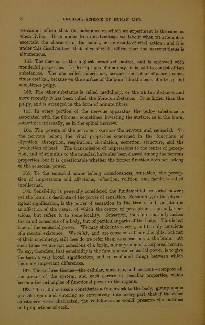 we cannot affirm that the substance on which we experiment is the same as when living. It is under this disadvantage we labour when we attempt to ascertain the character of the solids, or the results of vital action ; and it is under this disadvantage that physiologists affirm that the nervous tissue is albumenous. 161. The nervous is the highest organised matter, and is endowed with wonderful properties. In descriptions of anatomy, it is said to consist of two substances. The one called cineritious, because the colour of ashes ; some- times cortical, because on the surface of the brain like the bark of a tree ; and sometimes pulpy. 162. The other substance is called medullary, or the white substance, and more recently it has been called the fibrous substance. It is firmer than the pulpy, and is arranged in the form of minute fibres. 163. In every portion of the nervous apparatus the pulpy substance is associated with the fibrous ; sometimes investing the surface, as in the brain, sometimes internally, as in the spinal marrow. 164. The powers of the nervous tissue are the nervous and sensorial. To the nervous belong the vital properties concerned in the functions oi digestion, absorption, respiration, circulation, secretion, structure, and the production of heat. The transmission of impressions to the centre of percep- tion, and of stimulus to the muscles, have also been classed among the nervous properties, but it is questionable whether the former function does not belong to the sensorial power. 165. To the sensorial power belong consciousness, sensation, the percep- tion of impressions and affections, reflection, volition, and faculties called intellectual. 166. Sensibility is generally considered the fundamental sensorial power; yet the brain is destitute of the power of sensation. Sensibility, in the physio- logical signification, is the power of sensation in the tissue, and sensation is an affection of the tissue, of which the centre of perception is not only con- scious, but refers it to some locality. Sensation, therefore, not only makes the mind conscious of a body, but of particular parts of the body. This is not true of the sensorial power. We may sink into reverie, and be only conscious of a mental existence. We think, and are conscious of our thoughts, but not of their machinery, still less do we refer them as sensations to the brain. At such times we are not conscious of a brain, nor anything of a corporeal nature. To say, therefore, that sensibility is the fundamental sensorial power, is to give the term a very broad signification, and to confound things between which there are important differences. 167. These three tissues—the cellular, muscular, and nervous—compose all the organs of the system, and each carries its peculiar properties, which become the principles of functional power in the organs. 168. The cellular tissue constitutes a framework to the body, giving shape to each organ, and entering so extensively into every part that if the other substances were abstracted, the cellular tissue would preserve the outlines and proportions of each.