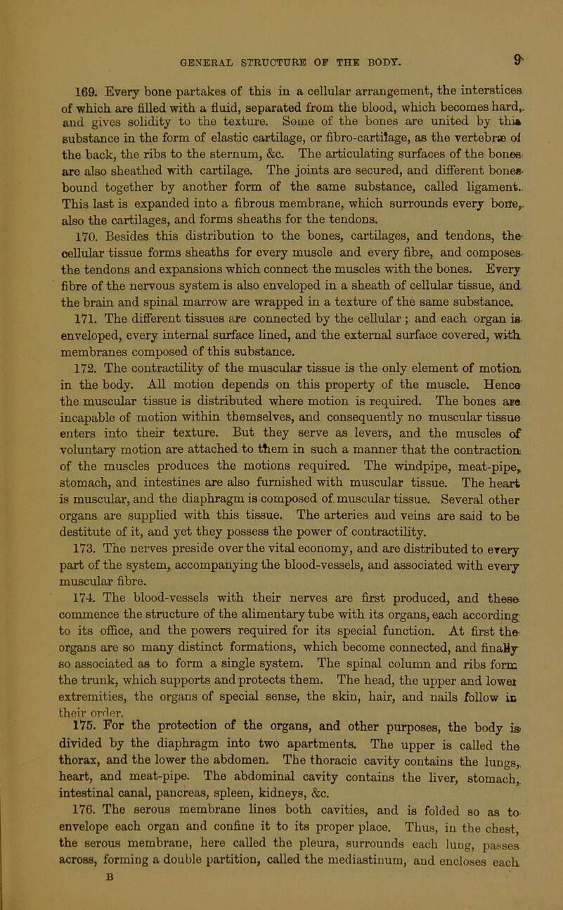 GENERAL STRUCTURE OP THE BODY. 9s 169. Every bone partakes of this in a cellular arrangement, the interstices of which are filled with a fluid, separated from the blood, which becomes hard,, and gives solidity to the texture. Some of the bones are united by thi* substance in the form of elastic cartilage, or fibro-cartilage, as the vertebrae ol the back, the ribs to the sternum, &c. The articulating surfaces of the bones are also sheathed with cartilage. The joints are secured, and different bones bound together by another form of the same substance, called ligament. This last is expanded into a fibrous membrane, which surrounds every bone,, also the cartilages, and forms sheaths for the tendons. 170. Besides this distribution to the bones, cartilages, and tendons, the cellular tissue forms sheaths for every muscle and every fibre, and composes the tendons and expansions which connect the muscles with the bones. Every fibre of the nervous system is also enveloped in a sheath of cellular tissue, and, the brain and spinal marrow are wrapped in a texture of the same substance. 171. The different tissues are connected by the cellular ; and each organ is. enveloped, every internal surface lined, and the external surface covered, with, membranes composed of this substance. 172. The contractility of the muscular tissue is the only element of motion in the body. All motion depends on this property of the muscle. Hence the muscular tissue is distributed where motion is required. The bones are incapable of motion within themselves, and consequently no muscular tissue enters into their texture. But they serve as levers, and the muscles of voluntary motion are attached to them in such a manner that the contraction of the muscles produces the motions required. The windpipe, meat-pipe, stomach, and intestines are also furnished with muscular tissue. The heart is muscular, and the diaphragm is composed of muscular tissue. Several other organs are supplied with this tissue. The arteries and veins are said to be destitute of it, and yet they possess the power of contractility. 173. The nerves preside over the vital economy, and are distributed to every part of the system, accompanying the blood-vessels, and associated with every muscular fibre. 174. The blood-vessels with their nerves are first produced, and these commence the structure of the alimentary tube with its organs, each according to its office, and the powers required for its special function. At first the organs are so many distinct formations, which become connected, and finally so associated as to form a single system. The spinal column and ribs form the trunk, which supports and protects them. The head, the upper and lower extremities, the organs of special sense, the skin, hair, and nails follow in their order. 175. For the protection of the organs, and other purposes, the body i» divided by the diaphragm into two apartments. The upper is called the thorax, and the lower the abdomen. The thoracic cavity contains the lungs, heart, and meat-pipe. The abdominal cavity contains the liver, stomach, intestinal canal, pancreas, spleen, kidneys, &c. 176. The serous membrane lines both cavities, and is folded so as to envelope each organ and confine it to its proper place. Thus, in the chest, the serous membrane, here called the pleura, surrounds each lung, passes across, forming a double partition, called the mediastinum, and encloses each B