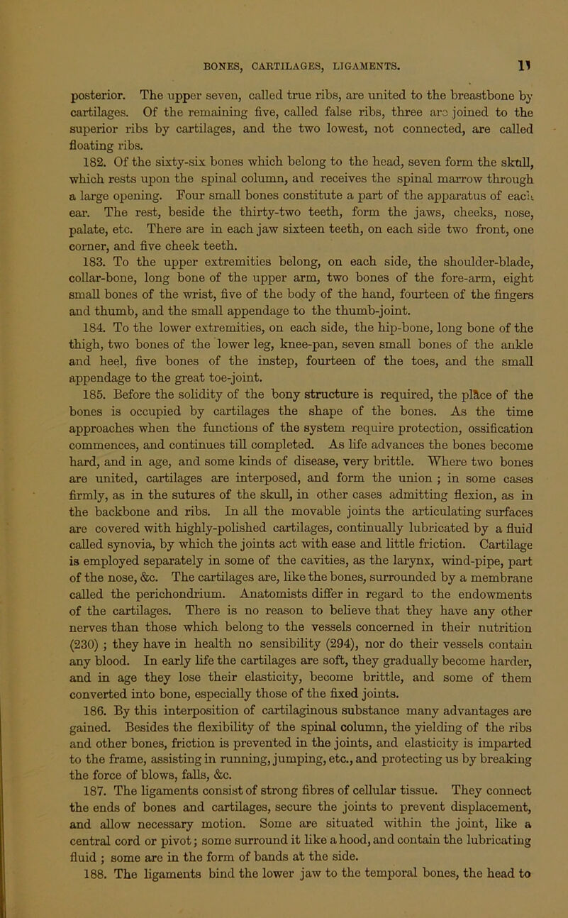 posterior. The upper seven, called true ribs, are united to the breastbone by cartilages. Of the remaining five, called false ribs, three arc joined to the superior ribs by cartilages, and the two lowest, not connected, are called floating ribs. 182. Of the sixty-six bones which belong to the head, seven form the skull, which rests upon the spinal column, and receives the spinal marrow through a large opening. Four small bones constitute a part of the apparatus of each ear. The rest, beside the thirty-two teeth, form the jaws, cheeks, nose, palate, etc. There are in each jaw sixteen teeth, on each side two front, one corner, and five cheek teeth. 183. To the upper extremities belong, on each side, the shoulder-blade, collar-bone, long bone of the upper arm, two bones of the fore-arm, eight small bones of the wrist, five of the body of the hand, fourteen of the fingers and thumb, and the small appendage to the thumb-joint. 184. To the lower extremities, on each side, the hip-bone, long bone of the thigh, two bones of the lower leg, knee-pan, seven small bones of the ankle and heel, five bones of the instep, fourteen of the toes, and the small appendage to the great toe-joint. 185. Before the solidity of the bony structure is required, the plUce of the bones is occupied by cartilages the shape of the bones. As the time approaches when the functions of the system require protection, ossification commences, and continues till completed. As life advances the bones become hard, and in age, and some kinds of disease, very brittle. Where two bones are united, cartilages are interposed, and form the union ; in some cases firmly, as in the sutures of the skull, in other cases admitting flexion, as in the backbone and ribs. In all the movable joints the articulating surfaces are covered with highly-polished cartilages, continually lubricated by a fluid called synovia, by which the joints act with ease and little friction. Cartilage is employed separately in some of the cavities, as the larynx, wind-pipe, part of the nose, &c. The cartilages are, like the bones, surrounded by a membrane called the perichondrium. Anatomists differ in regard to the endowments of the cartilages. There is no reason to believe that they have any other nerves than those which belong to the vessels concerned in their nutrition (230) ; they have in health no sensibility (294), nor do their vessels contain any blood. In early life the cartilages are soft, they gradually become harder, and in age they lose their elasticity, become brittle, and some of them converted into bone, especially those of the fixed joints. 186. By this interposition of cartilaginous substance many advantages are gained. Besides the flexibility of the spinal column, the yielding of the ribs and other bones, friction is prevented in the joints, and elasticity is imparted to the frame, assisting in running, jumping, etc., and protecting us by breaking the force of blows, falls, &c. 187. The ligaments consist of strong fibres of cellular tissue. They connect the ends of bones and cartilages, secure the joints to prevent displacement, and allow necessary motion. Some are situated within the joint, like a central cord or pivot; some surround it like a hood, and contain the lubricating fluid ; some are in the form of bands at the side. 188. The ligaments bind the lower jaw to the temporal bones, the head to