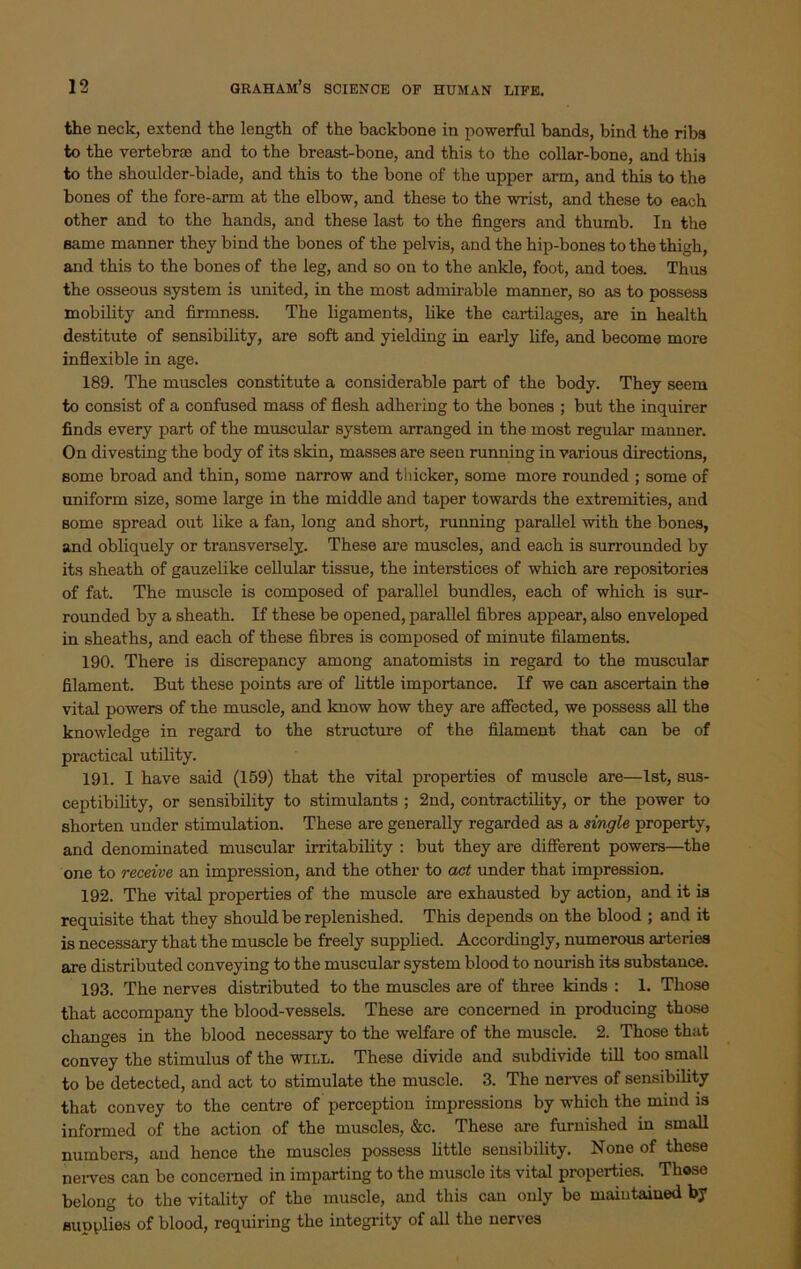 the neck, extend the length of the backbone in powerful bands, bind the ribs to the vertebrso and to the breast-bone, and this to the collar-bone, and this to the shoulder-blade, and this to the bone of the upper arm, and this to the bones of the fore-arm at the elbow, and these to the wrist, and these to each other and to the hands, and these last to the fingers and thumb. In the same manner they bind the bones of the pelvis, and the hip-bones to the thigh, and this to the bones of the leg, and so on to the ankle, foot, and toes. Thus the osseous system is united, in the most admirable manner, so as to possess mobility and firmness. The ligaments, like the cartilages, are in health destitute of sensibility, are soft and yielding in early life, and become more inflexible in age. 189. The muscles constitute a considerable part of the body. They seem to consist of a confused mass of flesh adhering to the bones ; but the inquirer finds every part of the muscular system arranged in the most regular manner. On divesting the body of its skin, masses are seen running in various directions, some broad and thin, some narrow and thicker, some more rounded ; some of uniform size, some large in the middle and taper towards the extremities, and some spread out like a fan, long and short, running parallel with the bones, and obliquely or transversely. These are muscles, and each is surrounded by its sheath of gauzelike cellular tissue, the interstices of which are repositories of fat. The muscle is composed of parallel bundles, each of which is sur- rounded by a sheath. If these be opened, parallel fibres appear, also enveloped in sheaths, and each of these fibres is composed of minute filaments. 190. There is discrepancy among anatomists in regard to the muscular filament. But these points are of little importance. If we can ascertain the vital powers of the muscle, and know how they are affected, we possess all the knowledge in regard to the structure of the filament that can be of practical utility. 191. I have said (159) that the vital properties of muscle are—1st, sus- ceptibility, or sensibility to stimulants ; 2nd, contractility, or the power to shorten under stimulation. These are generally regarded as a single property, and denominated muscular irritability : but they are different powers—the one to receive an impression, and the other to act under that impression. 192. The vital properties of the muscle are exhausted by action, and it is requisite that they should be replenished. This depends on the blood ; and it is necessary that the muscle be freely supplied. Accordingly, numerous arteries are distributed conveying to the muscular system blood to nourish its substance. 193. The nerves distributed to the muscles are of three kinds : 1. Those that accompany the blood-vessels. These are concerned in producing those changes in the blood necessary to the welfare of the muscle. 2. Those that convey the stimulus of the will. These divide and subdivide till too small to be detected, and act to stimulate the muscle. 3. The nerves of sensibility that convey to the centre of perception impressions by which the mind is informed of the action of the muscles, &c. These are furnished in small numbers, and hence the muscles possess little sensibility. None of these nerves can be concerned in imparting to the muscle its vital properties. Those belong to the vitality of the muscle, and this can only be maintained by supplies of blood, requiring the integrity of all the nerves