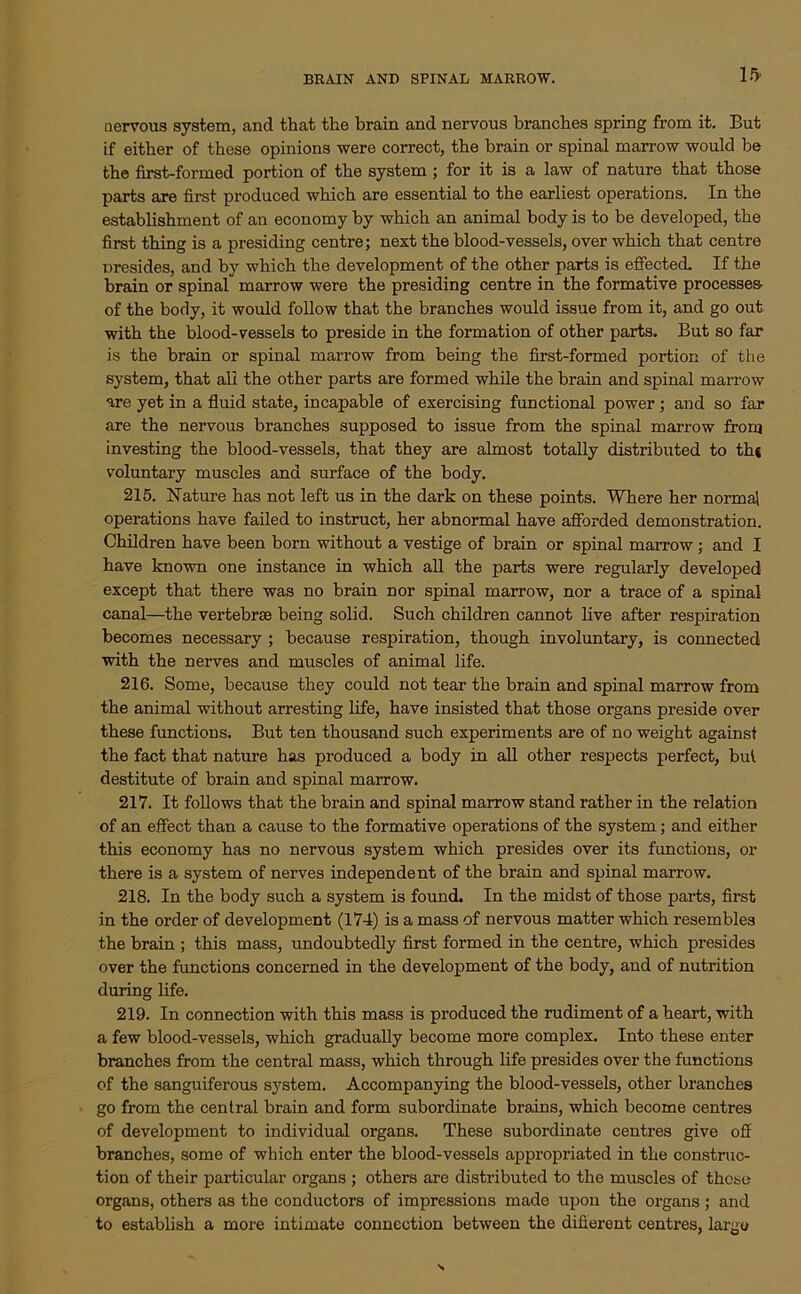 BRAIN AND SPINAL MARROW. nervous system, and that the brain and nervous branches spring from it. But if either of these opinions were correct, the brain or spinal marrow would be the first-formed portion of the system ; for it is a law of nature that those parts are first produced which are essential to the earliest operations. In the establishment of an economy by which an animal body is to be developed, the first thing is a presiding centre; next the blood-vessels, over which that centre presides, and by which the development of the other parts is effected If the brain or spinal marrow were the presiding centre in the formative processes- of the body, it would follow that the branches would issue from it, and go out with the blood-vessels to preside in the formation of other parts. But so far is the brain or spinal marrow from being the first-formed portion of the system, that all the other parts are formed while the brain and spinal marrow are yet in a fluid state, incapable of exercising functional power ; and so far are the nervous branches supposed to issue from the spinal marrow from investing the blood-vessels, that they are almost totally distributed to th* voluntary muscles and surface of the body. 215. Nature has not left us in the dark on these points. Where her normal operations have failed to instruct, her abnormal have afforded demonstration. Children have been born without a vestige of brain or spinal marrow; and I have known one instance in which all the parts were regularly developed except that there was no brain nor spinal marrow, nor a trace of a spinal canal—the vertebrae being solid. Such children cannot live after respiration becomes necessary ; because respiration, though involuntary, is connected with the nerves and muscles of animal life. 216. Some, because they could not tear the brain and spinal marrow from the animal without arresting life, have insisted that those organs preside over these functions. But ten thousand such experiments are of no weight against the fact that nature has produced a body in all other respects perfect, but destitute of brain and spinal marrow. 217. It follows that the brain and spinal marrow stand rather in the relation of an effect than a cause to the formative operations of the system; and either this economy has no nervous system which presides over its functions, or there is a system of nerves independent of the brain and spinal marrow. 218. In the body such a system is found. In the midst of those parts, first in the order of development (174) is a mass of nervous matter which resembles the brain ; this mass, undoubtedly first formed in the centre, which presides over the functions concerned in the development of the body, and of nutrition during life. 219. In connection with this mass is produced the rudiment of a heart, with a few blood-vessels, which gradually become more complex. Into these enter branches from the central mass, which through life presides over the functions of the sanguiferous system. Accompanying the blood-vessels, other branches go from the central brain and form subordinate brains, which become centres of development to individual organs. These subordinate centres give off branches, some of which enter the blood-vessels appropriated in the construc- tion of their particular organs ; others are distributed to the muscles of these organs, others as the conductors of impressions made upon the organs ; and to establish a more intimate connection between the difierent centres, largo