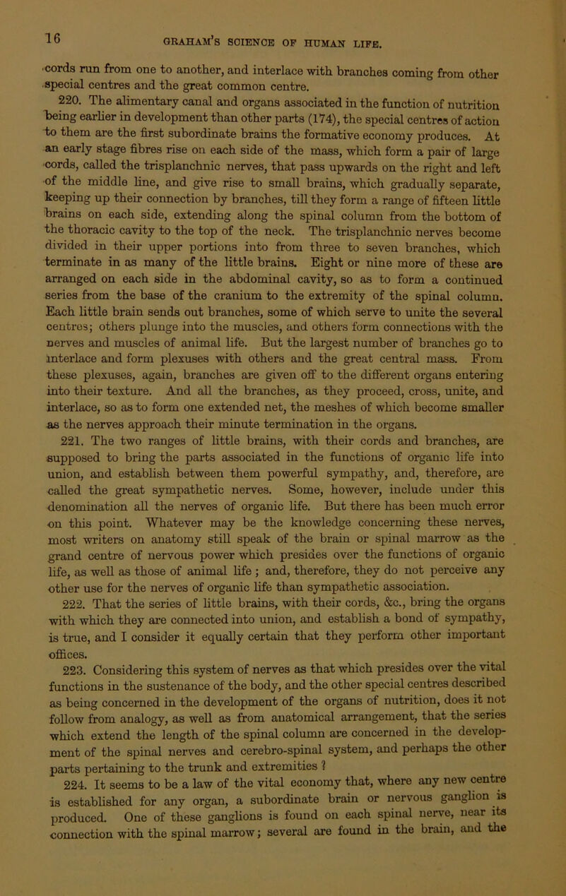 cords run from one to another, and interlace with branches coming from other special centres and the great common centre. 220. The alimentary canal and organs associated in the function of nutrition being earlier in development than other parts (174), the special centres of action to them are the first subordinate brains the formative economy produces. At an early stage fibres rise on each side of the mass, which form a pair of large cords, called the trisplanchnic nerves, that pass upwards on the right and left ■of the middle line, and give rise to small brains, which gradually separate, keeping up their connection by branches, till they form a range of fifteen little brains on each side, extending along the spinal column from the bottom of the thoracic cavity to the top of the neck. The trisplanchnic nerves become divided in their upper portions into from three to seven branches, which terminate in as many of the little brains. Eight or nine more of these are arranged on each side in the abdominal cavity, so as to form a continued series from the base of the cranium to the extremity of the spinal column. Each little brain sends out branches, some of which serve to unite the several centres; others plunge into the muscles, and others form connections with the Derves and muscles of animal life. But the largest number of branches go to interlace and form plexuses with others and the great central mass. From these plexuses, again, branches are given off to the different organs entering into their texture. And all the branches, as they proceed, cross, unite, and interlace, so as to form one extended net, the meshes of which become smaller as the nerves approach their minute termination in the organs. 221. The two ranges of little brains, with their cords and branches, are supposed to bring the parts associated in the functions of organic life into union, and establish between them powerful sympathy, and, therefore, are called the great sympathetic nerves. Some, however, include under this denomination all the nerves of organic life. But there has been much error on this point. Whatever may be the knowledge concerning these nerves, most writers on anatomy still speak of the brain or spinal marrow as the grand centre of nervous power which presides over the functions of organic life, as well as those of animal life ; and, therefore, they do not perceive any other use for the nerves of organic life than sympathetic association. 222. That the series of little brains, with their cords, &c., bring the organs with which they are connected into union, and establish a bond of sympathy, is true, and I consider it equally certain that they perform other important offices. 223. Considering this system of nerves as that which presides over the vital functions in the sustenance of the body, and the other special centres described as being concerned in the development of the organs of nutrition, does it not follow from analogy, as well as from anatomical arrangement, that the series which extend the length of the spinal column are concerned in the develop- ment of the spinal nerves and cerebro-spinal system, and perhaps the other parts pertaining to the trunk and extremities 1 224. It seems to be a law of the vital economy that, where any new centre is established for any organ, a subordinate brain or nervous ganglion. is produced. One of these ganglions is found on each spinal nerve, near its connection with the spinal marrow; several are found in the brain, and the