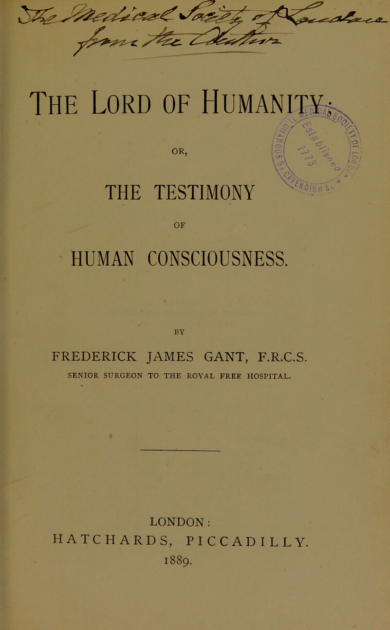 THE TESTIMONY *ci sh OF HUMAN CONSCIOUSNESS. BY FREDERICK JAMES GANT, F.R.C.S. SENIOR SURGEON TO THE ROYAL FREE HOSPITAL. LONDON: H A T C HARDS, PICCADILLY.