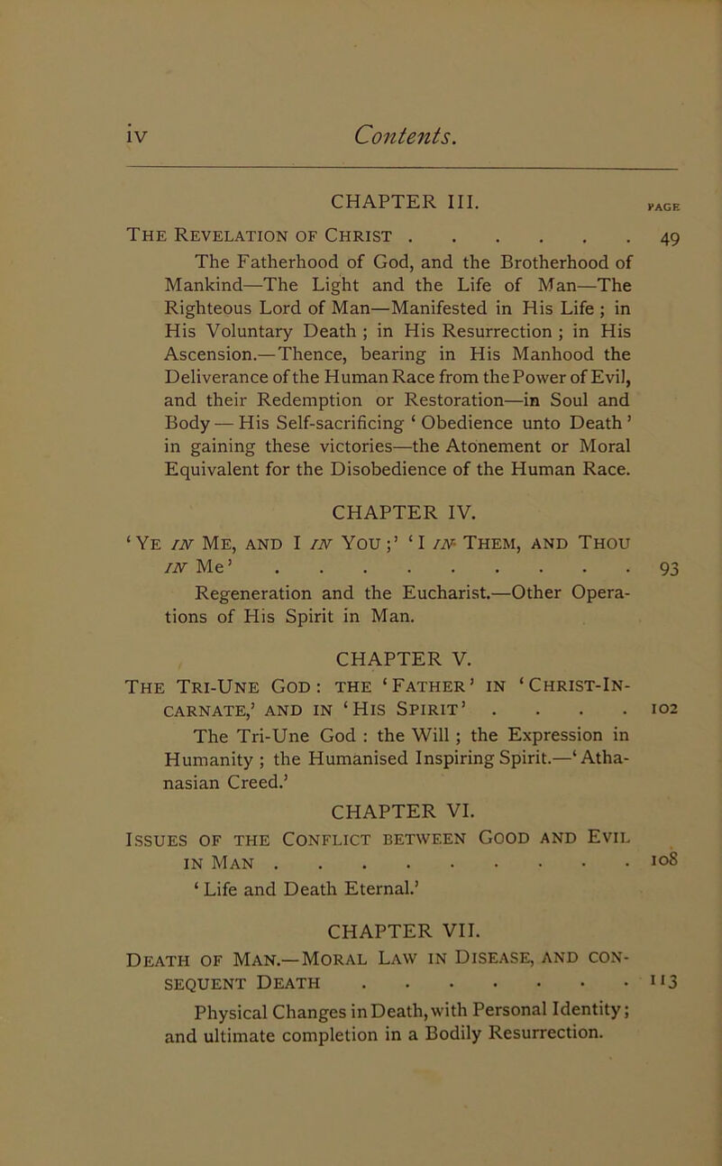 CHAPTER III. The Revelation of Christ The Fatherhood of God, and the Brotherhood of Mankind—The Light and the Life of Man—The Righteous Lord of Man—Manifested in His Life ; in His Voluntary Death ; in His Resurrection ; in His Ascension.—Thence, bearing in His Manhood the Deliverance of the Human Race from the Power of Evil, and their Redemption or Restoration—in Soul and Body •— His Self-sacrificing ‘ Obedience unto Death ’ in gaining these victories—the Atonement or Moral Equivalent for the Disobedience of the Human Race. CHAPTER IV. ‘Ye in Me, and I in You;’ ‘I in Them, and Thou in Me’ Regeneration and the Eucharist.—Other Opera- tions of His Spirit in Man. CHAPTER V. The Tri-Une God: the ‘Father’ in ‘Christ-In- carnate,’ and in ‘His Spirit’ .... The Tri-Une God : the Will ; the Expression in Humanity ; the Humanised Inspiring Spirit.—‘Atha- nasian Creed.’ CHAPTER VI. Issues of the Conflict between Good and Evil in Man ‘ Life and Death Eternal.’ CHAPTER VII. Death of Man.—Moral Law in Disease, and con- sequent Death Physical Changes in Death, with Personal Identity; and ultimate completion in a Bodily Resurrection. EAGE 49 93 102 ioS i‘3