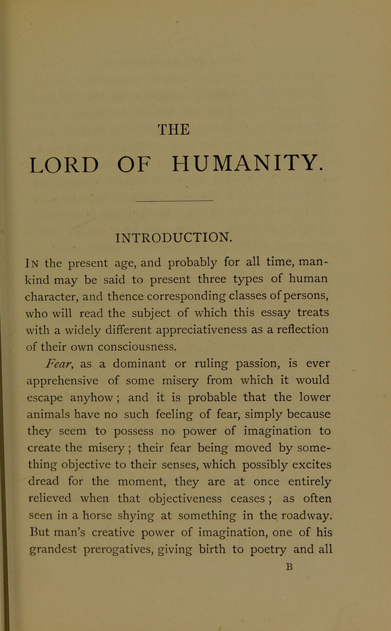 THE LORD OF HUMANITY. INTRODUCTION. In the present age, and probably for all time, man- kind may be said to present three types of human character, and thence corresponding classes of persons, who will read the subject of which this essay treats with a widely different appreciativeness as a reflection of their own consciousness. Fear, as a dominant or ruling passion, is ever apprehensive of some misery from which it would escape anyhow; and it is probable that the lower animals have no such feeling of fear, simply because they seem to possess no power of imagination to create the misery; their fear being moved by some- thing objective to their senses, which possibly excites dread for the moment, they are at once entirely relieved when that objectiveness ceases; as often seen in a horse shying at something in the roadway. But man’s creative power of imagination, one of his grandest prerogatives, giving birth to poetry and all B
