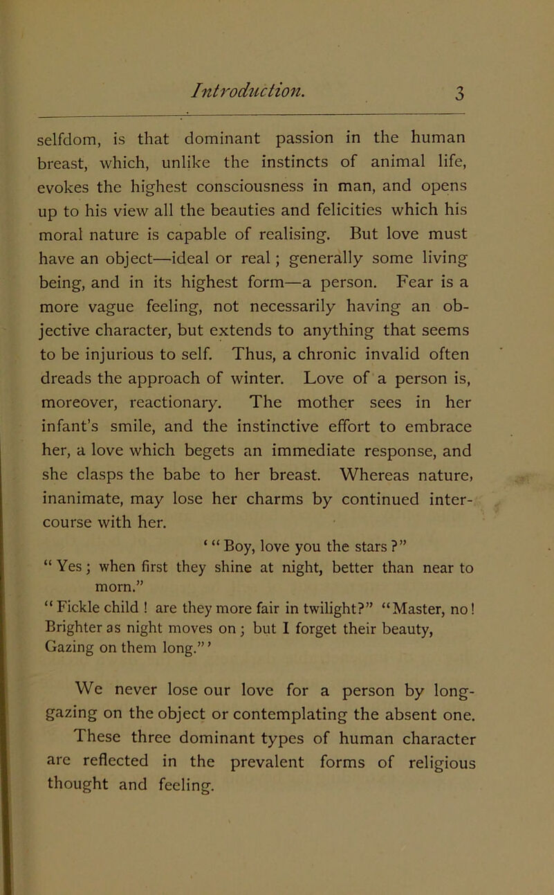 selfdom, is that dominant passion in the human breast, which, unlike the instincts of animal life, evokes the highest consciousness in man, and opens up to his view all the beauties and felicities which his moral nature is capable of realising. But love must have an object—ideal or real; generally some living being, and in its highest form—a person. Fear is a more vague feeling, not necessarily having an ob- jective character, but extends to anything that seems to be injurious to self. Thus, a chronic invalid often dreads the approach of winter. Love of a person is, moreover, reactionary. The mother sees in her infant’s smile, and the instinctive effort to embrace her, a love which begets an immediate response, and she clasps the babe to her breast. Whereas nature, inanimate, may lose her charms by continued inter- course with her. ‘ “ Boy, love you the stars ?” “ Yes; when first they shine at night, better than near to morn.” “ Fickle child ! are they more fair in twilight?” “Master, no! Brighter as night moves on; but I forget their beauty, Gazing on them long.”’ We never lose our love for a person by long- gazing on the object or contemplating the absent one. These three dominant types of human character are reflected in the prevalent forms of religious thought and feeling.