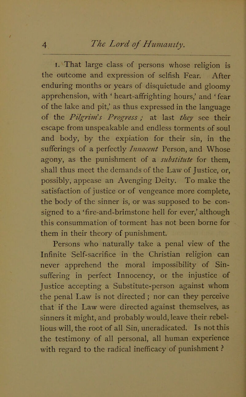 i. That large class of persons whose religion is the outcome and expression of selfish Fear. After enduring months or years of disquietude and gloomy apprehension, with ‘ heart-affrighting hours,’ and ‘ fear of the lake and pit,’ as thus expressed in the language of the Pilgrim's Progress; at last they see their escape from unspeakable and endless torments of soul and body, by the expiation for their sin, in the sufferings of a perfectly Innocent Person, and Whose agony, as the punishment of a substitute for them, shall thus meet the demands of the Law of Justice, or, possibly, appease an Avenging Deity. To make the satisfaction of justice or of vengeance more complete, the body of the sinner is, or was supposed to be con- signed to a ‘fire-and-brimstone hell for ever,’ although this consummation of torment has not been borne for them in their theory of punishment. Persons who naturally take a penal view of the Infinite Self-sacrifice in the Christian religion can never apprehend the moral impossibility of Sin- suffering in perfect Innocency, or the injustice of Justice accepting a Substitute-person against whom the penal Law is not directed ; nor can they perceive that if the Law were directed against themselves, as sinners it might, and probably would, leave their rebel- lious will, the root of all Sin, uneradicatcd. Is not this the testimony of all personal, all human experience with regard to the radical inefficacy of punishment ?