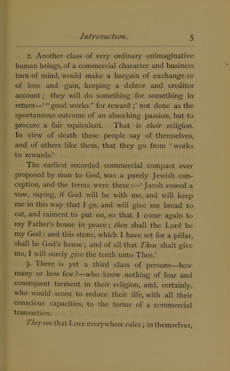 2. Another class of very ordinary unimaginative human beings, of a commercial character and business turn of mind, would make a bargain of exchange or of loss and gain, keeping a debtor and creditor account ; they will do something for something in return—‘“good works” for reward not done as the spontaneous outcome of an absorbing passion, but to procure a fair equivalent. That is their religion. In view of death these people say of themselves, and of others like them, that they go from ‘ works to rewards.’ The earliest recorded commercial compact ever proposed by man to God, was a purely Jewish con- ception, and the terms were these:—‘Jacob vowed a vow, saying, if God will be with me, and will keep me in this way that I go, and will give me bread to eat, and raiment to put on, so that I come again to my Father’s house in peace ; then shall the Lord be my God : and this stone, which I have set for a pillar, shall be God’s house ; and of all that Thou shalt give me, I will surely gi<ue the tenth unto Thee.’ 3. 1 here is yet a third class of persons—how many or how few ?—who know nothing of fear and consequent torment in their religion, and, certainly, who would scorn, to reduce their life, with all their conscious capacities, to the terms of a commercial transaction. They see. that Love everywhere rules ; in themselves,