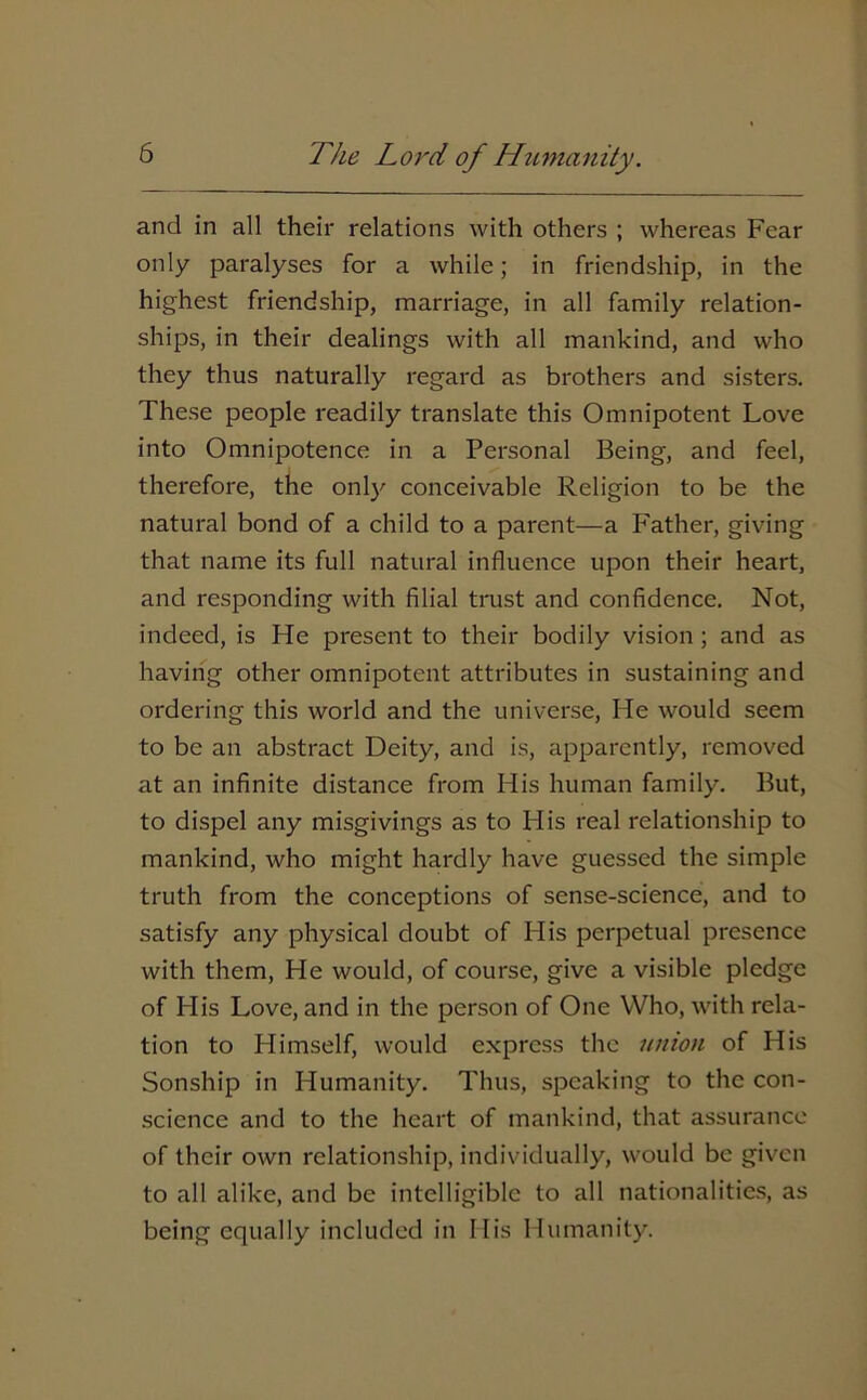 and in all their relations with others ; whereas Fear only paralyses for a while; in friendship, in the highest friendship, marriage, in all family relation- ships, in their dealings with all mankind, and who they thus naturally regard as brothers and sisters. These people readily translate this Omnipotent Love into Omnipotence in a Personal Being, and feel, therefore, the only conceivable Religion to be the natural bond of a child to a parent—a Father, giving that name its full natural influence upon their heart, and responding with filial trust and confidence. Not, indeed, is He present to their bodily vision ; and as having other omnipotent attributes in sustaining and ordering this world and the universe, He would seem to be an abstract Deity, and is, apparently, removed at an infinite distance from His human family. But, to dispel any misgivings as to His real relationship to mankind, who might hardly have guessed the simple truth from the conceptions of sense-science, and to satisfy any physical doubt of FI is perpetual presence with them, He would, of course, give a visible pledge of His Love, and in the person of One Who, with rela- tion to Himself, would express the union of His Sonship in Humanity. Thus, speaking to the con- science and to the heart of mankind, that assurance of their own relationship, individually, would be given to all alike, and be intelligible to all nationalities, as being equally included in His Humanity.