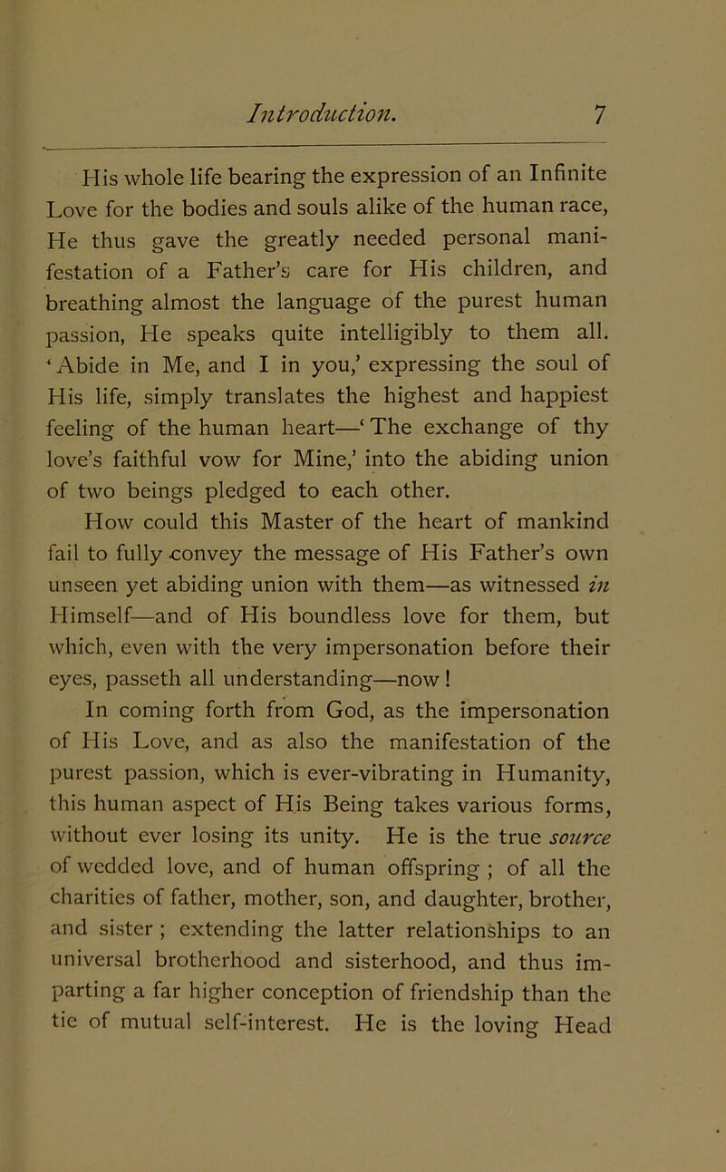 His whole life bearing the expression of an Infinite Love for the bodies and souls alike of the human race, He thus gave the greatly needed personal mani- festation of a Father’s care for His children, and breathing almost the language of the purest human passion, He speaks quite intelligibly to them all. ' Abide in Me, and I in you,’ expressing the soul of His life, simply translates the highest and happiest feeling of the human heart—‘ The exchange of thy love’s faithful vow for Mine,’ into the abiding union of two beings pledged to each other. How could this Master of the heart of mankind fail to fully convey the message of His Father’s own unseen yet abiding union with them—as witnessed in Himself—and of His boundless love for them, but which, even with the very impersonation before their eyes, passeth all understanding—now ! In coming forth from God, as the impersonation of His Love, and as also the manifestation of the purest passion, which is ever-vibrating in Humanity, this human aspect of His Being takes various forms, without ever losing its unity. He is the true source of wedded love, and of human offspring ; of all the charities of father, mother, son, and daughter, brother, and sister ; extending the latter relationships to an universal brotherhood and sisterhood, and thus im- parting a far higher conception of friendship than the tie of mutual self-interest. He is the loving Head