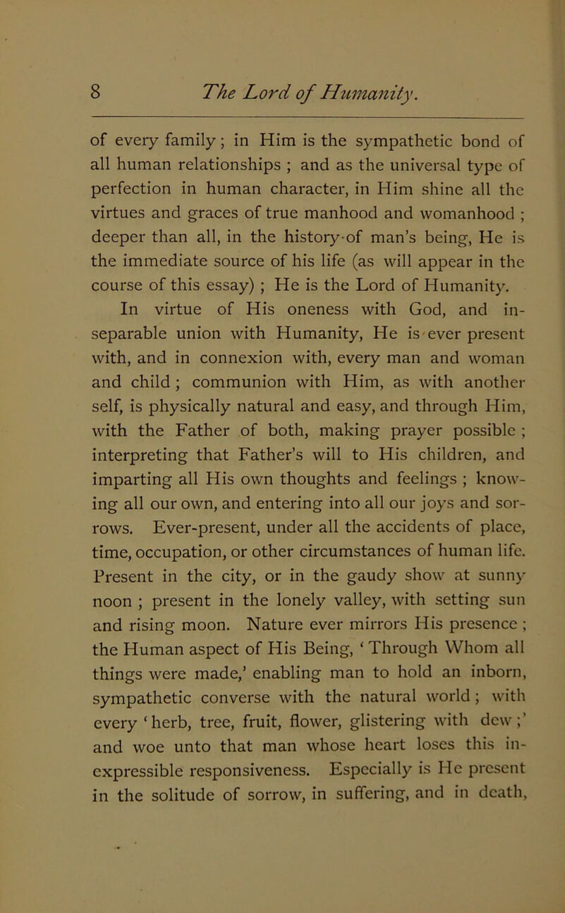 of every family; in Him is the sympathetic bond of all human relationships ; and as the universal type of perfection in human character, in Him shine all the virtues and graces of true manhood and womanhood ; deeper than all, in the history-of man’s being, He is the immediate source of his life (as will appear in the course of this essay) ; He is the Lord of Humanity. In virtue of His oneness with God, and in- separable union with Humanity, He is ever present with, and in connexion with, every man and woman and child ; communion with Him, as with another self, is physically natural and easy, and through Him, with the Father of both, making prayer possible ; interpreting that Father’s will to His children, and imparting all His own thoughts and feelings ; know- ing all our own, and entering into all our joys and sor- rows. Ever-present, under all the accidents of place, time, occupation, or other circumstances of human life. Present in the city, or in the gaudy show at sunny noon ; present in the lonely valley, with setting sun and rising moon. Nature ever mirrors His presence ; the Human aspect of His Being, ‘ Through Whom all things were made,’ enabling man to hold an inborn, sympathetic converse with the natural world ; with every ‘herb, tree, fruit, flower, glistering with dew;’ and woe unto that man whose heart loses this in- expressible responsiveness. Especially is He present in the solitude of sorrow, in suffering, and in death,