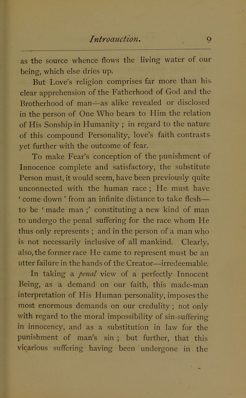as the source whence flows the living water of our being, which else dries up. But Love’s religion comprises far more than his. clear apprehension of the Fatherhood of God and the Brotherhood of man—as alike revealed or disclosed in the person of One Who bears to Him the relation: of His Sonship in Humanity ; in regard to the nature of this compound Personality, love’s faith contrasts yet further with the outcome of fear. To make Fear’s conception of the punishment of Innocence complete and satisfactory, the substitute Person must, it would seem, have been previously quite unconnected with the human race ; He must have ‘ come down ’ from an infinite distance to take flesh— to be ‘ made man ;’ constituting a new kind of man to undergo the penal suffering for the race whom He thus only represents ; and in the person of a man who is not necessarily inclusive of all mankind. Clearly, also, the former race He came to represent must be an utter failure in the hands of the Creator—irredeemable. In taking a penal view of a perfectly Innocent Being, as a demand on our faith, this made-man interpretation of His Human personality, imposes the most enormous demands on our credulity; not only with regard to the moral impossibility of sin-suffering in innocency, and as a substitution in law for the punishment of man’s sin ; but further, that this vicarious suffering having been undergone in the