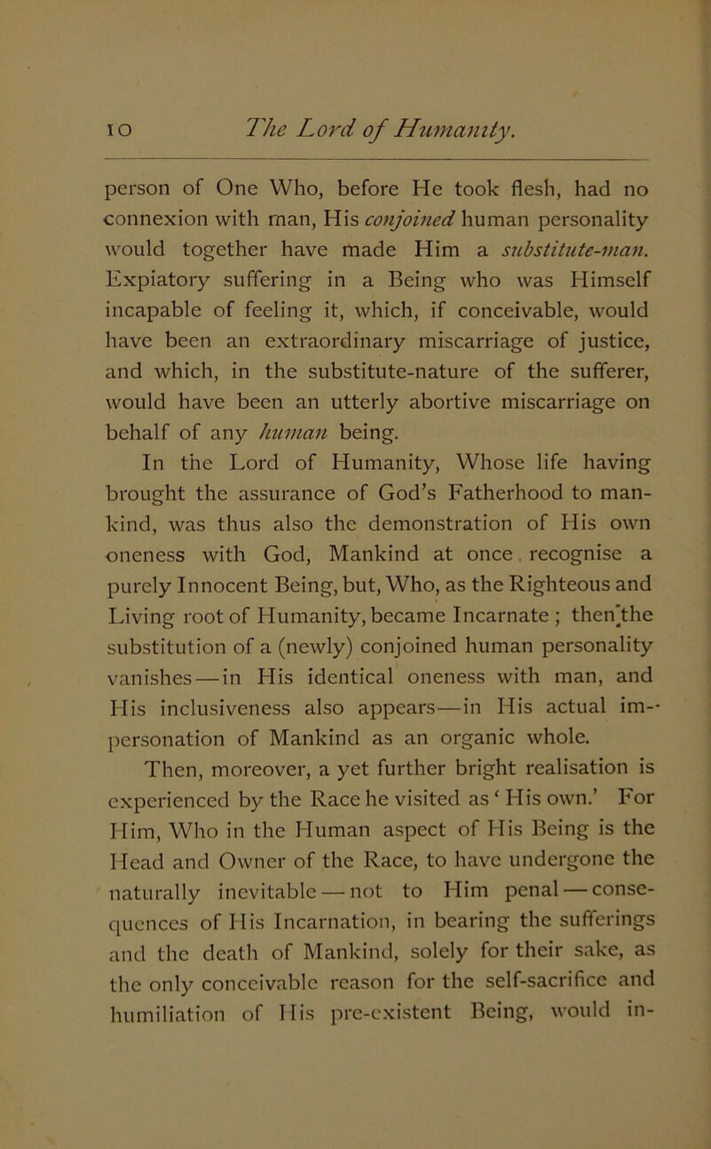 person of One Who, before He took flesh, had no connexion with man, His conjoined human personality would together have made Him a substitute-man. Expiatory suffering in a Being who was Himself incapable of feeling it, which, if conceivable, would have been an extraordinary miscarriage of justice, and which, in the substitute-nature of the sufferer, would have been an utterly abortive miscarriage on behalf of any human being. In the Lord of Humanity, Whose life having brought the assurance of God’s Fatherhood to man- kind, was thus also the demonstration of His own oneness with God, Mankind at once recognise a purely Innocent Being, but, Who, as the Righteous and Living root of Humanity, became Incarnate ; thenjthe substitution of a (newly) conjoined human personality vanishes—in His identical oneness with man, and His inclusiveness also appears—in His actual im- personation of Mankind as an organic whole. Then, moreover, a yet further bright realisation is experienced by the Race he visited as ‘ His own.’ For Him, Who in the Human aspect of His Being is the Head and Owner of the Race, to have undergone the naturally inevitable — not to Him penal — conse- quences of His Incarnation, in bearing the sufferings and the death of Mankind, solely for their sake, as the only conceivable reason for the self-sacrifice and humiliation of His pre-existent Being, would in-