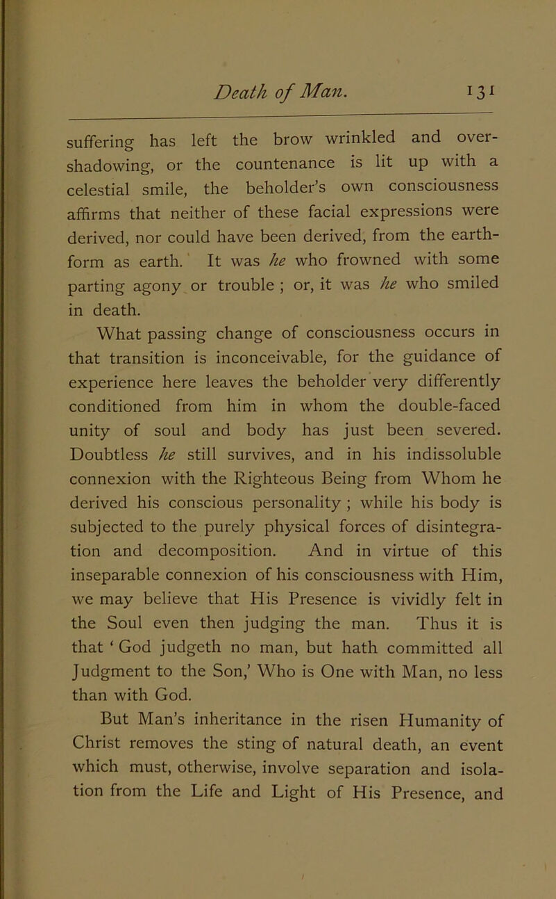 suffering has left the brow wrinkled and over- shadowing, or the countenance is lit up with a celestial smile, the beholder’s own consciousness affirms that neither of these facial expressions were derived, nor could have been derived, from the earth- form as earth. It was he who frowned with some parting agony or trouble ; or, it was he who smiled in death. What passing change of consciousness occurs in that transition is inconceivable, for the guidance of experience here leaves the beholder very differently conditioned from him in whom the double-faced unity of soul and body has just been severed. Doubtless he still survives, and in his indissoluble connexion with the Righteous Being from Whom he derived his conscious personality ; while his body is subjected to the purely physical forces of disintegra- tion and decomposition. And in virtue of this inseparable connexion of his consciousness with Him, we may believe that His Presence is vividly felt in the Soul even then judging the man. Thus it is that ‘ God judgeth no man, but hath committed all Judgment to the Son,’ Who is One with Man, no less than with God. But Man’s inheritance in the risen Humanity of Christ removes the sting of natural death, an event which must, otherwise, involve separation and isola- tion from the Life and Light of His Presence, and