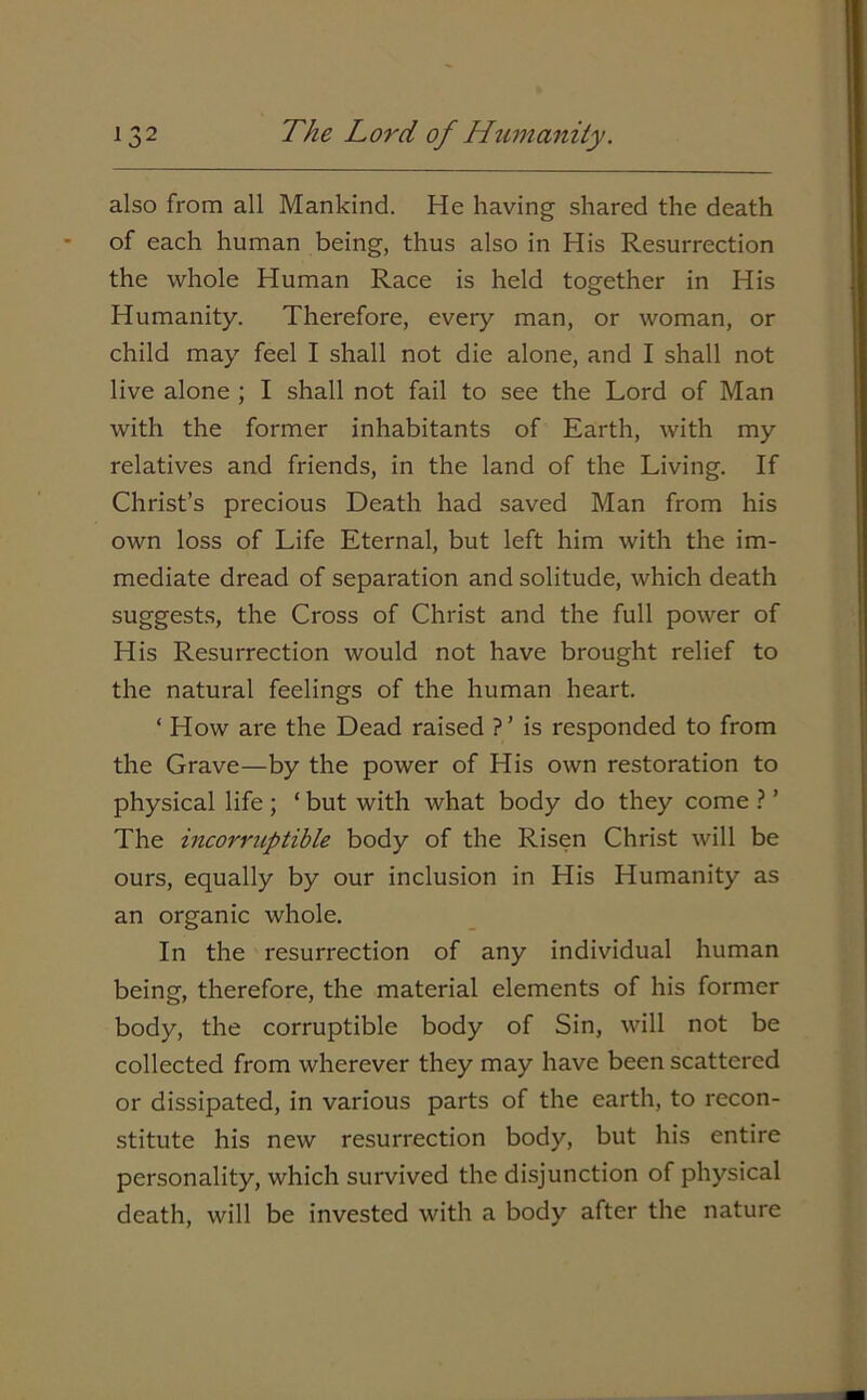 also from all Mankind. He having shared the death of each human being, thus also in His Resurrection the whole Human Race is held together in His Humanity. Therefore, every man, or woman, or child may feel I shall not die alone, and I shall not live alone ; I shall not fail to see the Lord of Man with the former inhabitants of Earth, with my relatives and friends, in the land of the Living. If Christ’s precious Death had saved Man from his own loss of Life Eternal, but left him with the im- mediate dread of separation and solitude, which death suggests, the Cross of Christ and the full power of His Resurrection would not have brought relief to the natural feelings of the human heart. ‘ How are the Dead raised ?’ is responded to from the Grave—by the power of His own restoration to physical life; ‘ but with what body do they come ? ’ The incorruptible body of the Risen Christ will be ours, equally by our inclusion in His Humanity as an organic whole. In the resurrection of any individual human being, therefore, the material elements of his former body, the corruptible body of Sin, will not be collected from wherever they may have been scattered or dissipated, in various parts of the earth, to recon- stitute his new resurrection body, but his entire personality, which survived the disjunction of physical death, will be invested with a body after the nature