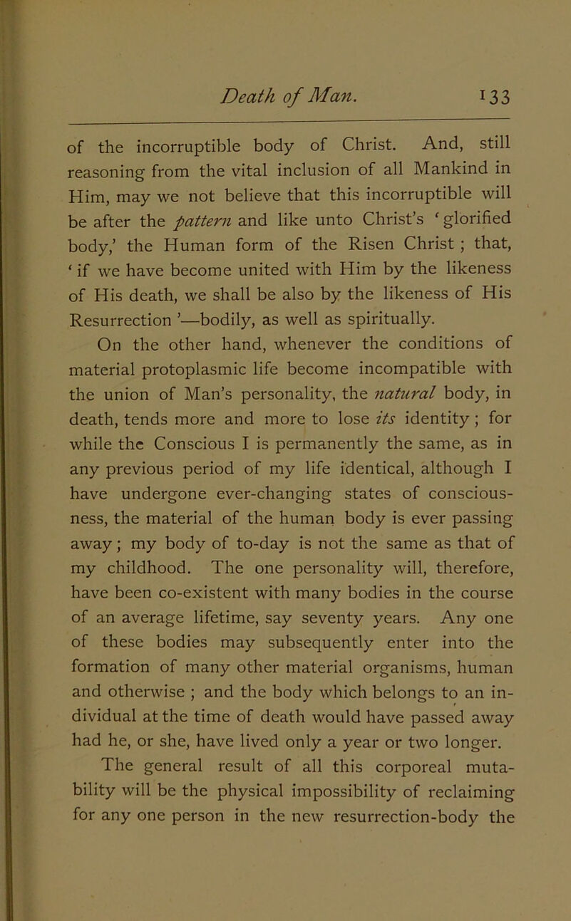 of the incorruptible body of Christ. And, still reasoning from the vital inclusion of all Mankind in Him, may we not believe that this incorruptible will be after the pattern and like unto Christ’s ‘glorified body,’ the Human form of the Risen Christ ; that, ‘ if we have become united with Him by the likeness of His death, we shall be also by the likeness of His Resurrection ’—bodily, as well as spiritually. On the other hand, whenever the conditions of material protoplasmic life become incompatible with the union of Man’s personality, the natural body, in death, tends more and more to lose its identity ; for while the Conscious I is permanently the same, as in any previous period of my life identical, although I have undergone ever-changing states of conscious- ness, the material of the human body is ever passing away; my body of to-day is not the same as that of my childhood. The one personality will, therefore, have been co-existent with many bodies in the course of an average lifetime, say seventy years. Any one of these bodies may subsequently enter into the formation of many other material organisms, human and otherwise ; and the body which belongs to an in- dividual at the time of death would have passed away had he, or she, have lived only a year or two longer. The general result of all this corporeal muta- bility will be the physical impossibility of reclaiming for any one person in the new resurrection-body the