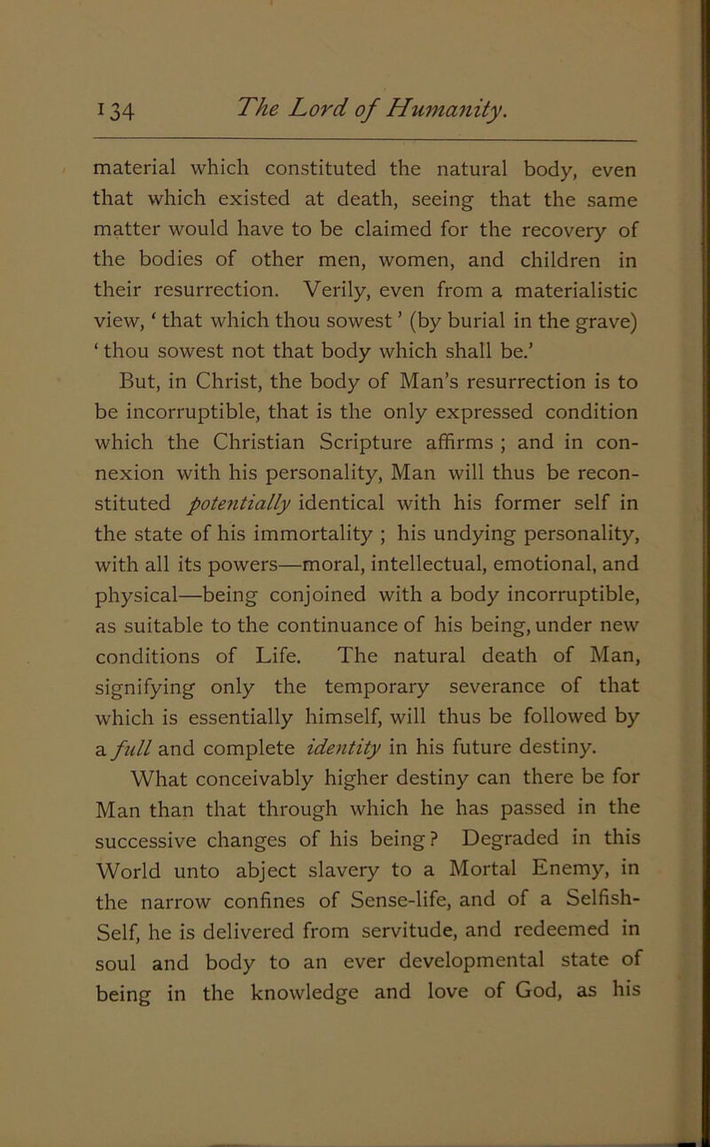 material which constituted the natural body, even that which existed at death, seeing that the same matter would have to be claimed for the recovery of the bodies of other men, women, and children in their resurrection. Verily, even from a materialistic view, ‘ that which thou sowest ’ (by burial in the grave) ‘ thou sowest not that body which shall be.’ But, in Christ, the body of Man’s resurrection is to be incorruptible, that is the only expressed condition which the Christian Scripture affirms ; and in con- nexion with his personality, Man will thus be recon- stituted potentially identical with his former self in the state of his immortality ; his undying personality, with all its powers—moral, intellectual, emotional, and physical—being conjoined with a body incorruptible, as suitable to the continuance of his being, under new conditions of Life. The natural death of Man, signifying only the temporary severance of that which is essentially himself, will thus be followed by a full and complete identity in his future destiny. What conceivably higher destiny can there be for Man than that through which he has passed in the successive changes of his being? Degraded in this World unto abject slavery to a Mortal Enemy, in the narrow confines of Sense-life, and of a Selfish- Self, he is delivered from servitude, and redeemed in soul and body to an ever developmental state of being in the knowledge and love of God, as his