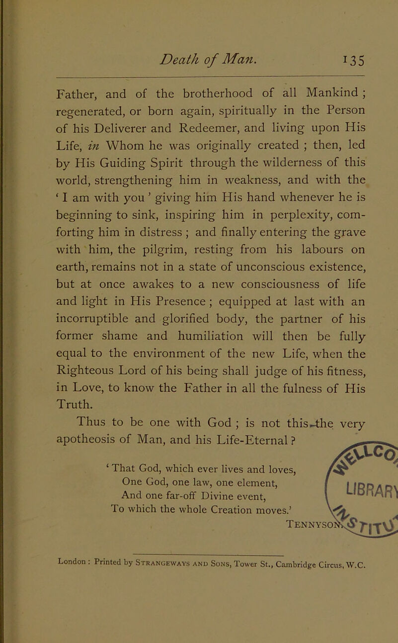 Father, and of the brotherhood of all Mankind ; regenerated, or born again, spiritually in the Person of his Deliverer and Redeemer, and living upon His Life, in Whom he was originally created ; then, led by His Guiding Spirit through the wilderness of this world, strengthening him in weakness, and with the ‘ I am with you ’ giving him His hand whenever he is beginning to sink, inspiring him in perplexity, com- forting him in distress ; and finally entering the grave with him, the pilgrim, resting from his labours on earth, remains not in a state of unconscious existence, but at once awakes to a new consciousness of life and light in His Presence ; equipped at last with an incorruptible and glorified body, the partner of his former shame and humiliation will then be fully equal to the environment of the new Life, when the Righteous Lord of his being shall judge of his fitness, in Love, to know the Father in all the fulness of His Truth. Thus to be one with God ; is not this-the very London : Printed by Strangeways and Sons, Tower St., Cambridge Circus, W.C.