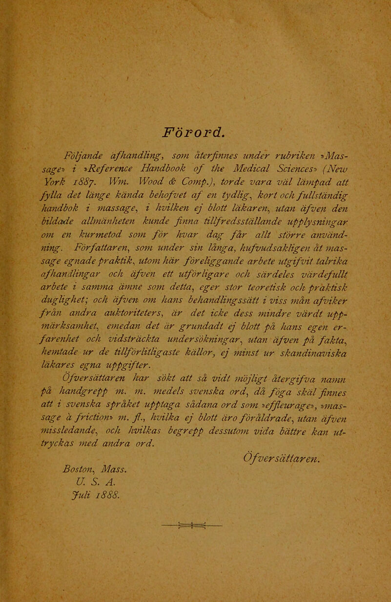 Förord. Följande äfhandling, som återfinnes under rubriken »Mas- sage» i y>Reference Handbook of the Medical Sciences» (New York 1887. Win. Wood & Comp.), torde vara väl lämpad att fylla det länge kända behofvet af en tydliga kort och fullständig handbok i massage, i hvilken ej blott läkaren, utan äfven den bildade allmänheten kunde finna tillfredsställande upplysningar om en kurinetod som för hvar dag får allt större använd- ning. Författaren, som under sin långa, hufvudsakligen åt mas- sage egnade praktik, utom här föreliggande arbete utgifvit talrika af handlingar och äfven ett utförligare och särdeles värdefullt- arbete i samma ämne som detta, eger stor teoretisk och praktisk duglighet; och äfven om hans behandlingssätt i viss mån afviker från andra auktoriteters, är det icke dess mindre värdt upp- märksamhet^ emedan det är grundadt ej blott på hans egen er- farenhet och vidsträckta undersökningar, utan äfven på fakta, hemtade ur de tillförlitligaste källor, ej minst ur skandinaviska läkares egna uppgifter. Ofv er sättär en har sökt att så vidt möjligt återgifva namn på handgrepp m. m. medels svenska ord, då föga skäl finnes att i svenska språket upptaga sådana ord som yeffleuragey, »mas- sage a fr idiom m. fl., hvilka ej blott äro föråldrade, utan äfven missledande, och hvilkas begrepp dessutom vida bättre kan ut- tryckas med andra ord. Of ver sättär en. Boston, Mass. U. S. A.