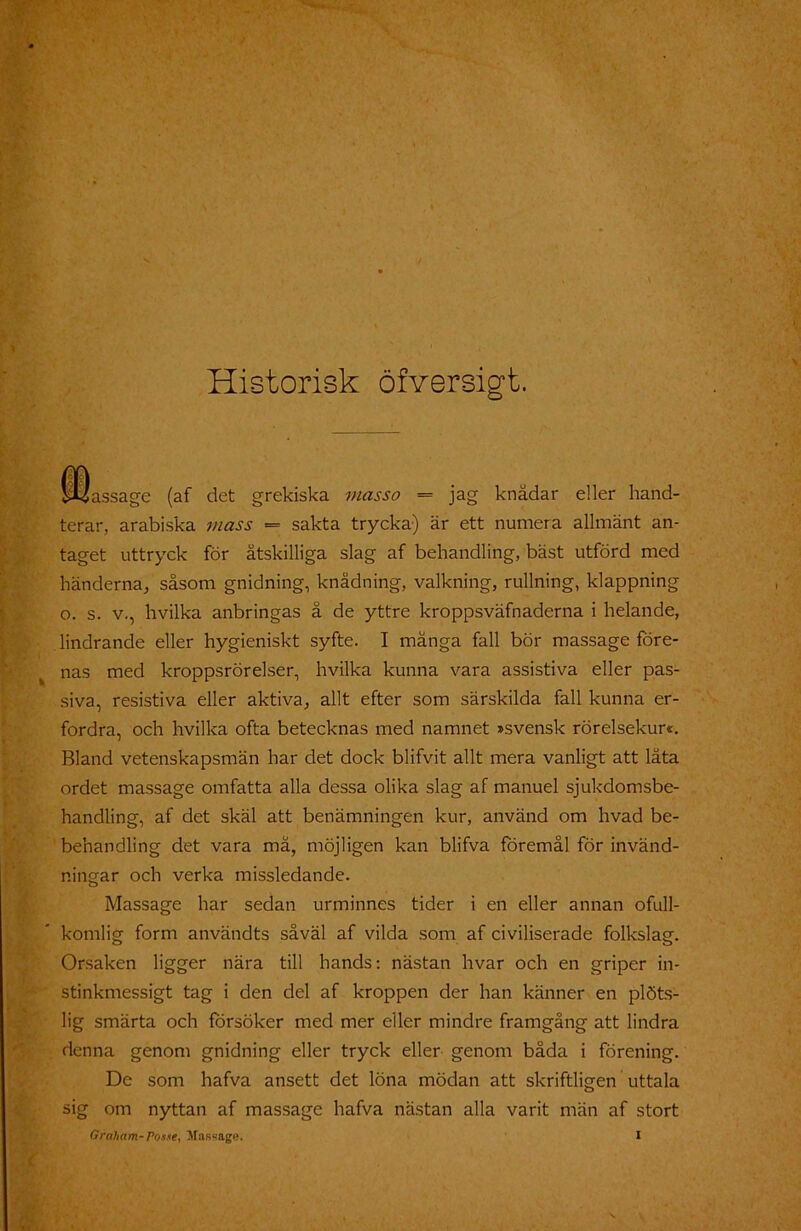 Historisk öfversigt. fDassage (af det grekiska mas so = jag knädar eller hand- ter ar, arabiska mass = sakta trycka) är ett numera allmänt an- taget uttryck för åtskilliga slag af behandling, bäst utförd med händerna, såsom gnidning, knädning, valkning, rullning, klappning o. s. v., hvilka anbringas å de yttre kroppsväfnaderna i helande, lindrande eller hygieniskt syfte. I mänga fall bör massage före- nas med kroppsrörelser, hvilka kunna vara assistiva eller pas- siva, resistiva eller aktiva, allt efter som särskilda fall kunna er- fordra, och hvilka ofta betecknas med namnet »svensk rörelsekur«. Bland vetenskapsmän har det dock blifvit allt mera vanligt att låta ordet massage omfatta alla dessa olika slag af manuel sjukdomsbe- handling, af det skäl att benämningen kur, använd om hvad be- benandling det vara må, möjligen kan blifva föremål för invänd- ningar och verka missledande. Massage har sedan urminnes tider i en eller annan ofull- komlig form användts såväl af vilda som af civiliserade folkslag. Orsaken ligger nära till hands: nästan hvar och en griper in- stinkmessigt tag i den del af kroppen der han känner en plöts- lig smärta och försöker med mer eller mindre framgång att lindra denna genom gnidning eller tryck eller genom båda i förening. De som hafva ansett det löna mödan att skriftligen uttala sig om nyttan af massage hafva nästan alla varit män af stort