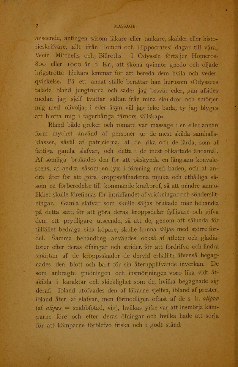 anseende, antingen såsom läkare eller tänkare, skalder eller histo- rieskrifvare, allt ifrån Homeri och Hippocrates’ dagar till våra, Weir Mitchells ochj Billroths. I Odysse'n förtäljer Homeros» 800 eller 1000 år f. Kr., att sköna qvinnor gnedo och oljade krigströtte hjeltars lemmar för att bereda dem hvila och veder- qvickelse. På ett annat ställe berättar han hurusom »Odysseus talade bland jungfrurna och sade: jag besvär eder, gån afsides medan jag sjelf tvättar sältan från mina skuldror och smörjer mig med olivolja; i eder åsyn vill jag icke bada, ty jag blyges att blotta mig i fagerhåriga tärnors sällskap». Bland både greker och romare var massage i en eller annan form mycket använd af personer ur de mest skilda samhälls- klasser, såväl af patricierna, af de rika och de lärda, som af fattiga gamla slafvar, och detta i de mest olikartade ändamål. Af somliga brukades den för att påskynda en långsam konvale- scens, af andra såsom en lyx i förening med baden, och af an- dra äter för att göra kroppsväfnaderna mjuka och uthålliga så- som en förberedelse till kommande kraftprof, så att mindre sanno- likhet skulle förefinnas för inträffandet af vrickningar och sönderslit- ningar. Gamla slafvar som skulle säljas brukade man behandla på detta sätt, för att göra deras kroppsdelar fylligare och gifva dem ett prydligare utseende, så att de, genom att sålunda för tillfället bedraga sina köpare, skulle kunna säljas med större för- del. Samma behandling användes också af atleter och gladia- torer efter deras öfningar och strider, för att fördrifva och lindra smärtan af de kroppsskador de dervid erhållit; äfvenså begag- nades den blott och bart för sin återupplifvande inverkan. De som anbragte gnidningen och insmörjningen voro lika vidt åt- skilda i karaktär och skicklighet som de, hvilka begagnade sig deraf. Ibland utöfvades den af läkarne sjelfva, ibland af prester, ibland åter af slafvar, men förmodligen oftast af de s. k. aliptce (af alipes = snabbfotad, vig), hvilkas yrke var att insmörja käm- parne före och efter deras öfningar och hvilka hade att sörja för att kämparne förblefvo friska och i godt stånd.