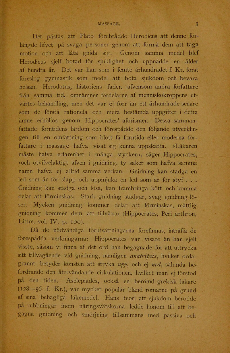 Det påstås att Plato förebrådde Herodicus att denne för- längde lifvet pä svaga personer genom att förmå dem att taga motion och att låta gnida sig. Genom samma medel blef Herodicus sjelf botad för sjuklighet och uppnådde en ålder af hundra år. Det var han som i femte århundradet f. Kr. först föreslog gymnastik som medel att bota sjukdom och bevara helsan. Herodotus, historiens fader, äfvensom andra författare frän samma tid, omnämner fördelarne af menniskokroppens ut- värtes behandling, men det var ej förr än ett århundrade senare som de första rationela och mera bestämda uppgifter i detta ämne erhöllos genom Hippocrates’ aforismer. Dessa samman- fattade forntidens lärdom och förespådde den följande utvecklin- gen till en omfattning som blott få forntida eller moderna för- fattare i massage hafva visat sig kunna uppskatta. »Läkaren måste hafva erfarenhet i mänga styckens, säger Hippocrates, »och otvifvelaktigt äfven i gnidning, ty saker som hafva samma namn hafva ej alltid samma verkan. Gnidning kan stadga en led som är för slapp och uppmjuka en led som är för styf . . . Gnidning kan stadga och lösa, kan frambringa kött och komma delar att förminskas. Stark gnidning stadgar, svag gnidning lö- ser. Mycken gnidning kommer delar att förminskas, måttlig gnidning kommer dem att tillväxas (Hippocrates, Peri arthron, Littré, vol. IV, p. ioo). Då de nödvändiga förutsättningarna förefinnas, inträffa de förespådda verkningarna: Hippocrates var visare än han sjelf visste, såsom vi finna af det ord han begagnade för att uttrycka sitt tillvägående vid gnidning, nämligen anatripsis, hvilket orda- grannt betyder konsten att stryka upp, och ej ned, sålunda be- fordrande den återvändande cirkulationen, hvilket man ej förstod på den tiden. Asclepiades, också en berömd grekisk läkare (128 56 f. Kr.), var mycket populär bland romarne på grund af sina behagliga läkemedel. Hans teori att sjukdom berodde på rubbningar inom näringsvätskorna ledde honom till att be- gagna gnidning och smörjning tillsammans med passiva och