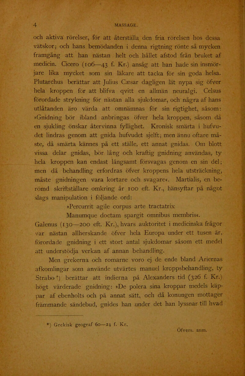 och aktiva rörelser, för att återställa den fria rörelsen hos dessa vätskor; och hans bemödanden i denna rigtning rönte så mycken framgång att han nästan helt och hållet afstod frän bruket af medicin. Cicero (106—43 f. Kr.) ansåg att han hade sin insrriör- jare lika mycket som sin läkare att tacka för sin goda helsa. Plutarchus berättar att Julius Caesar dagligen lät nypa sig öfver hela kroppen för att blifva qvitt en allmän neuralgi. Celsus förordade strykning för nästan alla sjukdomar, och några af hans utlåtanden äro värda att omnämnas för sin rigtighet, såsom: »Gnidning bör ibland anbringas öfver hela kroppen, såsom då en sjukling önskar återvinna fyllighet. Kronisk smärta i hufvu- det lindras genom att gnida hufvudet sjelft; men ännu oftare må- ste, då smärta kännes på ett ställe, ett annat gnidas. Om blott vissa delar gnidas, bör lång och kraftig gnidning användas, ty hela kroppen kan endast långsamt försvagas genom en sin del; men då behandling erfordras öfver kroppens hela utsträckning, måste gnidningen vara kortare och svagare*. Martialis, en be- römd skriftställare omkring år 100 eft. Kr., hänsyftar på något slags manipulation i följande ord: »Percurrit agile corpus arte tractatrix Manumque doctam spargit omnibus membris*. Galenus (130—200 eft. Kr.), hvars auktoritet i medicinska frågor var nästan allherskande öfver hela Europa under ett tusen är, förordade gnidning i ett stort antal sjukdomar såsom ett medel att understödja verkan af annan behandling. Men grekerna och romarne voro ej de ende bland Ariernas afkomlingar som använde utvärtes manuel kroppsbehandling, ty Strabo *) berättar att indierna på Alexanders tid (326 f. Kr.) högt värderade gnidning: »De polera sina kroppar medels käp- par af ebenholts och pä annat sätt, och då konungen mottager främmande sändebud, gnides han under det han lyssnar till livad *) Grekisk geograf 60—f. Kr.