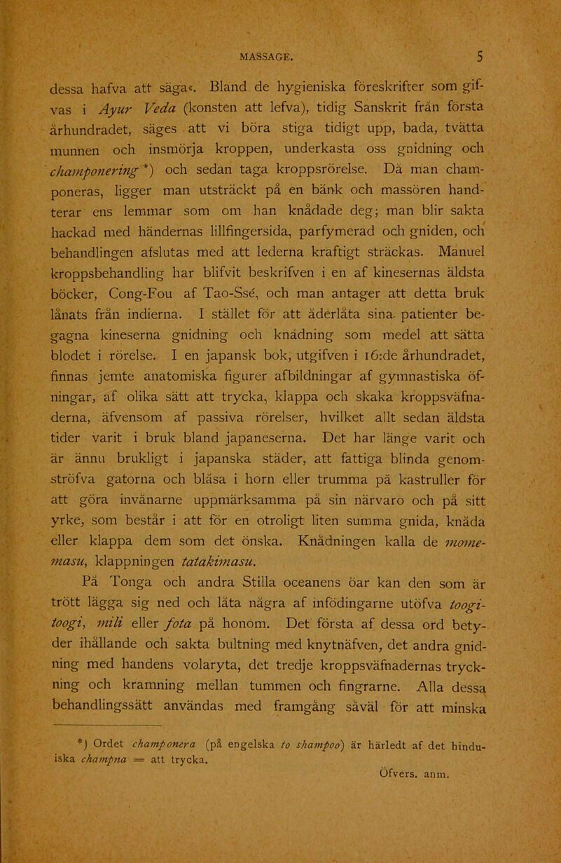dessa hafva att säga«. Bland de hygieniska föreskrifter som gif- vas i Ayur Veda (konsten att lefva), tidig Sanskrit fran första århundradet, säges att vi böra stiga tidigt upp, bada, tvätta munnen och insmörja kroppen, underkasta oss gnidning och champonering *) och sedan taga kroppsrörelse. Dä man cham- poneras, ligger man utsträckt på en bänk och massören hand- terar ens lemmar som om han knådade deg; man blir sakta hackad med händernas lillfingersida, parfymerad och gniden, och behandlingen afslutas med att lederna kraftigt sträckas. Manuel kroppsbehandling har blifvit beskrifven i en af kinesernas äldsta böcker, Cong-Fou af Tao-Ssé, och man antager att detta bruk lånats från indierna. I stället för att åderlåta sina. patienter be- gagna kineserna gnidning och knädning som medel att sätta blodet i rörelse. I en japansk bok, utgifven i i6:de århundradet, finnas jemte anatomiska figurer afbildningar af gymnastiska öf- ningar, af olika sätt att trycka, klappa och skaka kroppsväfna- derna, äfvensom af passiva rörelser, hvilket allt sedan äldsta tider varit i bruk bland japaneserna. Det har länge varit och är ännu brukligt i japanska städer, att fattiga blinda genom- ströfva gatorna och bläsa i horn eller trumma pä kastruller för att göra invånarne uppmärksamma på sin närvaro och på sitt yrke, som består i att för en otroligt liten summa gnida, knåda eller klappa dem som det önska. Knädningen kalla de morne- masu, klappningen tatakimasu. På Tonga och andra Stilla oceanens öar kan den som är trött lägga sig ned och låta några af infödingarne utöfva toögi- toogi, mili eller fota på honom. Det första af dessa ord bety- der ihållande och sakta bultning med knytnäfven, det andra gnid- ning med handens volaryta, det tredje kroppsväfnadernas tryck- ning och kramning mellan tummen och fingrarne. Alla dessa behandlingssätt användas med framgång såväl för att minska *) Ordet champotiera (på engelska to shampoo) är härledt af det hindu- iska champna — att trycka.