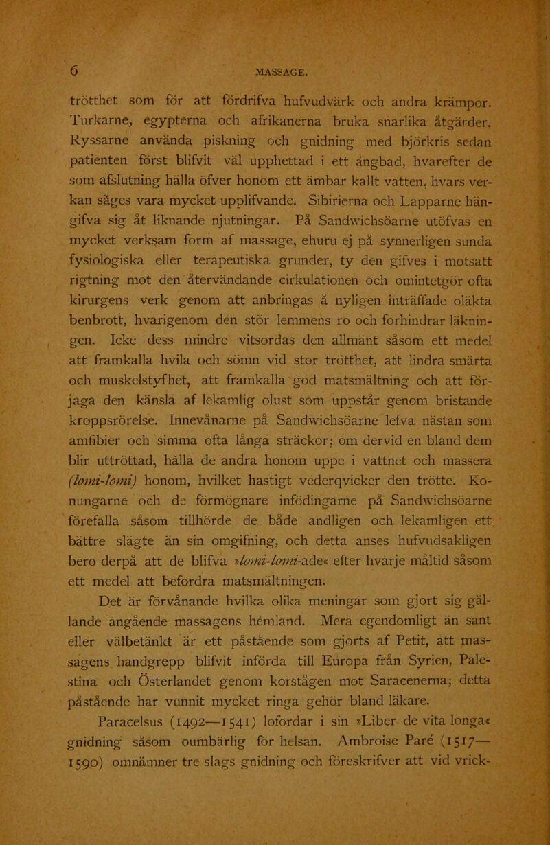 trötthet som för att fördrifva hufvudvärk och andra krämpor. Turkarne, egypterna och afrikanerna bruka snarlika åtgärder. Ryssarne använda piskning och gnidning med björkris sedan patienten först blifvit väl upphettad i ett ängbad, hvarefter de som afslutning hälla öfver honom ett ämbar kallt vatten, hvars ver- kan säges vara mycket upplifvande. Sibirierna och Lapparne hän- gifva sig åt liknande njutningar. På Sandwichsöarne utöfvas en mycket verksam form af massage, ehuru ej på synnerligen sunda fysiologiska eller terapeutiska grunder, ty den gifves i motsatt rigtning mot den återvändande cirkulationen och omintetgör ofta kirurgens verk genom att anbringas å nyligen inträffade oläkta benbrott, hvarigenom den stör lemmens ro och förhindrar läknin- gen. Icke dess mindre vitsordas den allmänt såsom ett medel att framkalla hvila och sömn vid stor trötthet, att lindra smärta och muskelstyfhet, att framkalla god matsmältning och att för- jaga den känsla af lekamlig olust som uppstår genom bristande kroppsrörelse. Innevänarne på Sandwichsöarne lefva nästan som amfibier och simma ofta långa sträckor; om der vid en bland dem blir uttröttad, hälla de andra honom uppe i vattnet och massera (lo mi-fomi) honom, hvilket hastigt vederqvicker den trötte. Ko- nungarne och de förmögnare infödingarne på Sandwichsöarne förefalla såsom tillhörde de både andligen och lekamligen ett bättre slägte än sin omgifning, och detta anses hufvudsakligen bero derpå att de blifva y>lomi-lomi-a.å£<!. efter hvarje måltid såsom ett medel att befordra matsmältningen. Det är förvånande hvilka olika meningar som gjort sig gäl- lande angående massagens hemland. Mera egendomligt än sant eller välbetänkt är ett påstående som gjorts af Petit, att mas- sagens handgrepp blifvit införda till Europa från Syrien, Pale- stina och Österlandet genom korstågen mot Saracenerna; detta påstående har vunnit mycket ringa gehör bland läkare. Paracelsus (1492—1541) lofordar i sin »Liber de vita longa* gnidning såsom oumbärlig för helsan. Ambroise Paré (1517— 159°) omnämner tre slags gnidning och föreskrifver att vid vrick-