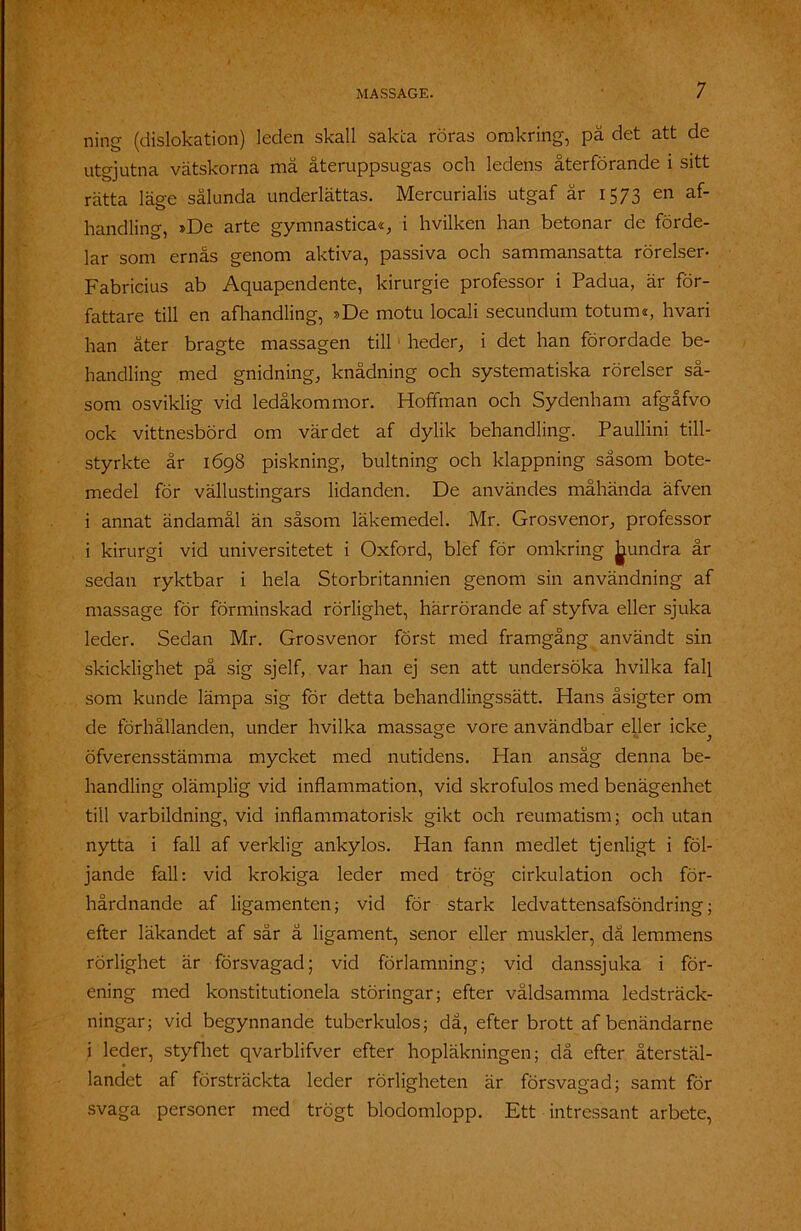 ning (dislokation) leden skall sakta röras omkring, pä det att de utgjutna vätskorna må återuppsugas och ledens återförande i sitt rätta läge sålunda underlättas. Mercurialis utgaf är 1573 en af- handling, »De arte gymnastica«, i hvilken han betonar de förde- lar som ernås genom aktiva, passiva och sammansatta rörelser- Fabricius ab Aquapendente, kirurgie professor i Padua, är för- fattare till en af handlin g, »De motu locali secundum totuiru, hvari han åter bragte massagen till1 heder, i det han förordade be- handling med gnidning, knådning och systematiska rörelser så- som osviklig vid ledåkommor. Hoffman och Sydenham afgåfvo ock vittnesbörd om värdet af dylik behandling. Paullini till- styrkte år 1698 piskning, bultning och klappning såsom bote- medel för vällustingars lidanden. De användes måhända äfven i annat ändamål än såsom läkemedel. Mr. Grosvenor, professor i kirurgi vid universitetet i Oxford, blef för omkring hundra år sedan ryktbar i hela Storbritannien genom sin användning af massage för förminskad rörlighet, härrörande af styfva eller sjuka leder. Sedan Mr. Grosvenor först med framgång användt sin skicklighet på sig sjelf, var han ej sen att undersöka hvilka fall som kunde lämpa sig för detta behandlingssätt. Hans åsigter om de förhållanden, under hvilka massage vore användbar eller icke öfverensstämma mycket med nutidens. Han ansåg denna be- handling olämplig vid inflammation, vid skrofulos med benägenhet till varbildning, vid inflammatorisk gikt och reumatism; och utan nytta i fall af verklig ankylos. Han fann medlet tjenligt i föl- jande fall: vid krokiga leder med trög cirkulation och för- hårdnande af ligamenten; vid för stark ledvattensafsöndring; efter läkandet af sär ä ligament, senor eller muskler, då lemmens rörlighet är försvagad; vid förlamning; vid danssjuka i för- ening med konstitutionela störingar; efter våldsamma ledsträck- ningar; vid begynnande tuberkulos; då, efter brott af benändarne i leder, styfliet qvarblifver efter hopläkningen; då efter återstäl- landet af försträckta leder rörligheten är försvagad; samt för svaga personer med trögt blodomlopp. Ett intressant arbete,