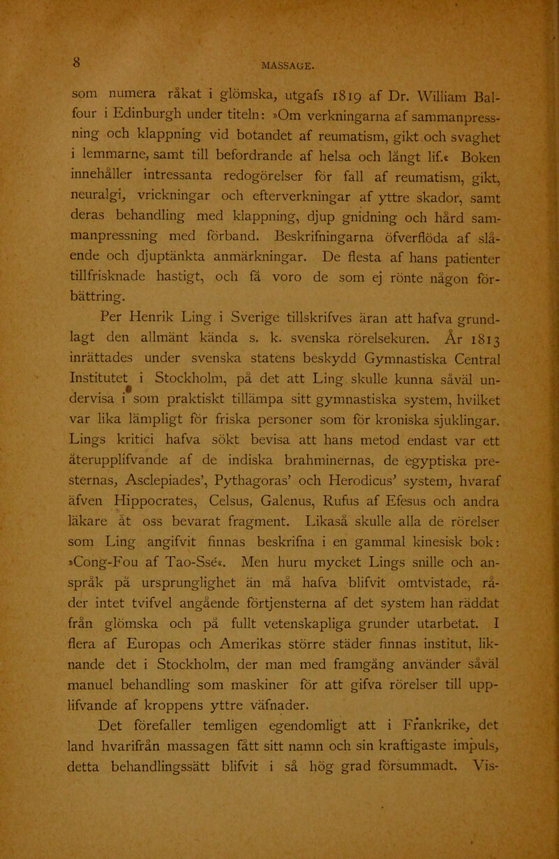 som numera råkat i glömska, utgafs 1819 af Dr. William Bal- four i Edinburgh under titeln: »Om verkningarna af sammanpress- ning och klappning vid botandet af reumatism, gikt och svaghet i lemmarne, samt till befordrande af helsa och långt lif.« Boken innehaller intressanta redogörelser för fall af reumatism, gikt, neuralgi, vrickningar och efterverkningar af yttre skador, samt deras behandling med klappning, djup gnidning och hård sam- manpressning med förband. Beskrifningarna öfverflöda af slå- ende och djuptänkta anmärkningar. De flesta af hans patienter tillfrisknade hastigt, och få voro de som ej rönte någon för- bättring. Per Henrik Ling i Sverige tillskrifves äran att hafva grund- lagt den allmänt kända s. k. svenska rörelsekuren. År 1813 inrättades under svenska statens beskydd Gymnastiska Central Institutet i Stockholm, på det att Ling skulle kunna såväl un- dervisa i som praktiskt tillämpa sitt gymnastiska system, hvilket var lika lämpligt för friska personer som för kroniska sjuklingar. Lings kritici hafva sökt bevisa att hans metod endast var ett återupplifvande af de indiska brahminernas, de egyptiska pre- sternas, Asclepiades’, Pythagoras’ och Herodicus* system, hvaraf äfven Hippocrates, Celsus, Galenus, Rufus af Efesus och andra läkare åt oss bevarat fragment. Likaså skulle alla de rörelser som Ling angifvit finnas beskrifna i en gammal kinesisk bok: »Cong-Fou af Tao-Ssé*. Men huru mycket Lings snille och an- språk pä ursprunglighet än må hafva blifvit omtvistade, rå- der intet tvifvel angående förtjensterna af det system han räddat från glömska och pä fullt vetenskapliga grunder utarbetat. I flera af Europas och Amerikas större städer finnas institut, lik- nande det i Stockholm, der man med framgång använder såväl manuel behandling som maskiner för att gifva rörelser till upp- lifvande af kroppens yttre väfnader. Det förefaller temligen egendomligt att i Frankrike, det land hvarifrån massagen fått sitt namn och sin kraftigaste impuls, detta behandlingssätt blifvit i så hög grad försummadt. Vis-