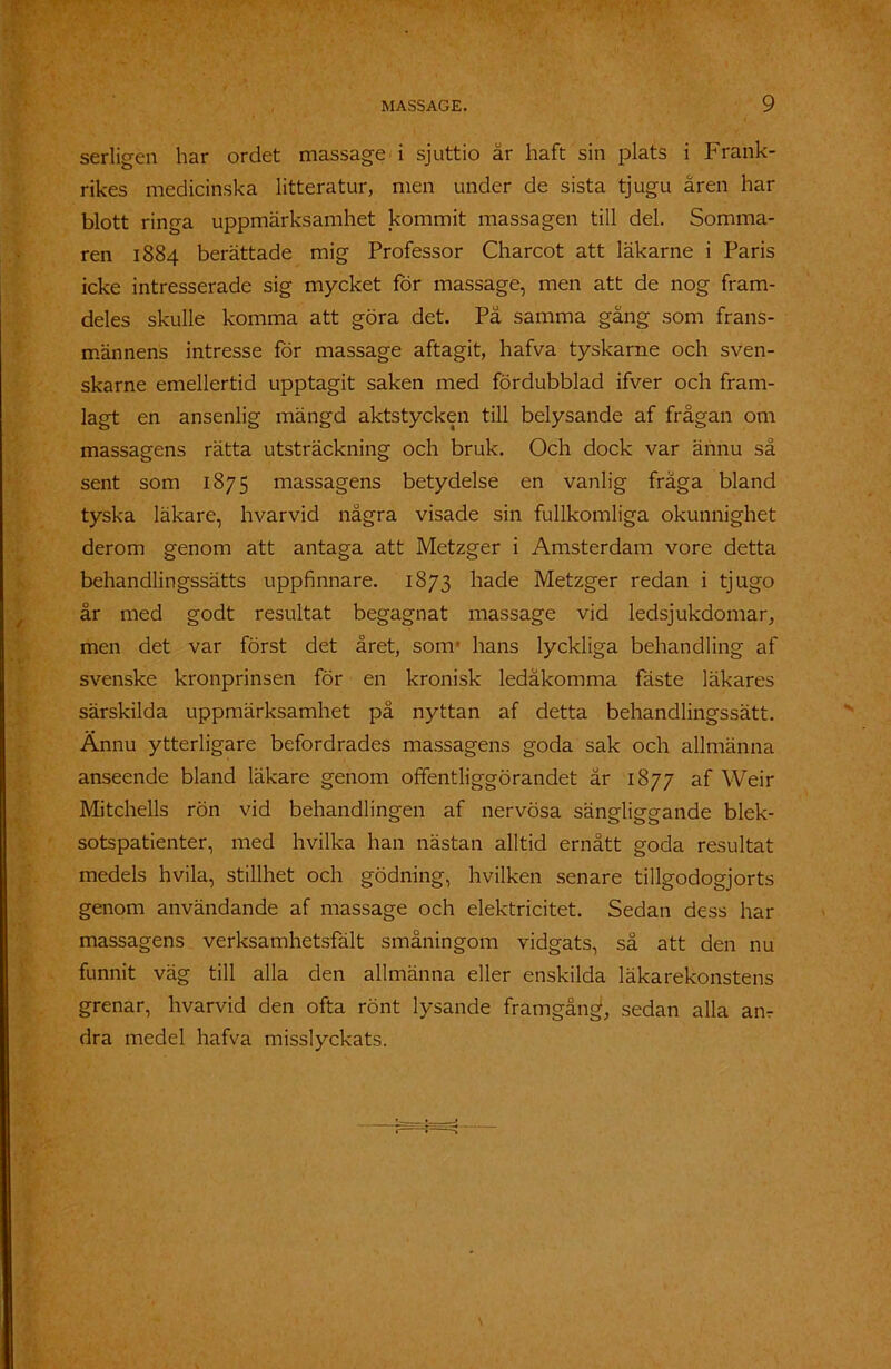 serligen har ordet massage i sjuttio år haft sin plats i Frank- rikes medicinska litteratur, men under de sista tjugu åren har blott ringa uppmärksamhet kommit massagen till del. Somma- ren 1884 berättade mig Professor Charcot att läkarne i Paris icke intresserade sig mycket för massage, men att de nog fram- deles skulle komma att göra det. På samma gång som frans- männens intresse för massage aftagit, hafva tyskarne och sven- skarne emellertid upptagit saken med fördubblad ifver och fram- lagt en ansenlig mängd aktstycken till belysande af frågan om massagens rätta utsträckning och bruk. Och dock var ännu så sent som 1875 massagens betydelse en vanlig fråga bland tyska läkare, hvarvid några visade sin fullkomliga okunnighet derom genom att antaga att Metzger i Amsterdam vore detta behandlingssätts uppfinnare. 1873 hade Metzger redan i tjugo år med godt resultat begagnat massage vid ledsjukdomar, men det var först det året, som- hans lyckliga behandling af svenske kronprinsen för en kronisk ledåkomma fäste läkares särskilda uppmärksamhet på nyttan af detta behandlingssätt. Ännu ytterligare befordrades massagens goda sak och allmänna anseende bland läkare genom offentliggörandet år 1877 af Weir Mitchells rön vid behandlingen af nervösa sängliggande blek- sotspatienter, med hvilka han nästan alltid ernått goda resultat medels hvila, stillhet och gödning, hvilken senare tillgodogjorts genom användande af massage och elektricitet. Sedan dess har massagens verksamhetsfält småningom vidgats, så att den nu funnit väg till alla den allmänna eller enskilda läkarekonstens grenar, hvarvid den ofta rönt lysande framgång1, sedan alla an- dra medel hafva misslyckats.