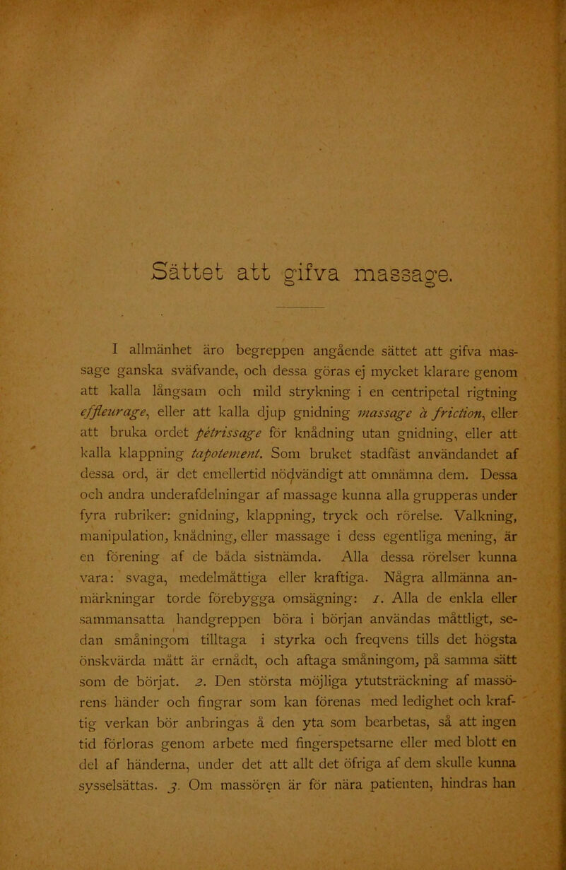 Sättet att glfva massacre. ■—1 o I allmänhet äro begreppen angående sättet att gifva mas- sage ganska sväfvande, och dessa göras ej mycket klarare genom att kalla långsam och mild strykning i en centripetal rigtning efflezirage, eller att kalla djup gnidning massage a friction, eller att bruka ordet pétrissage för knädning utan gnidning, eller att kalla klappning tapotement. Som bruket stadfäst användandet af dessa ord, är det emellertid nödvändigt att omnämna dem. Dessa och andra underafdelningar af massage kunna alla grupperas under fyra rubriker: gnidning, klappning, tryck och rörelse. Valkning, manipulation, knädning, eller massage i dess egentliga mening, är en förening af de båda sistnämda. Alla dessa rörelser kunna vara: svaga, medelmåttiga eller kraftiga. Några allmänna an- märkningar torde förebygga omsägning: /. Alla de enkla eller sammansatta handgreppen böra i början användas måttligt, se- dan småningom tilltaga i styrka och freqvens tills det högsta önskvärda mått är ernådt, och aftaga småningom, på samma sätt som de börjat. 2. Den största möjliga ytutsträckning af massö- rens händer och fingrar som kan förenas med ledighet och kraf- tig verkan bör anbringas ä den yta som bearbetas, så att ingen tid förloras genom arbete med fingerspetsarne eller med blott en del af händerna, under det att allt det öfriga af dem skulle kunna sysselsättas, j. Om massören är för nära patienten, hindras han