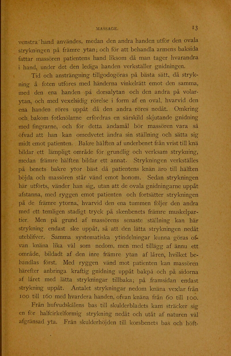 vcnstra'hand användes, medan den andra handen utför den ovala strykningen på främre ytan; och för att behandla armens baksida fattar massören patientens hand liksom dä man tager hvarandra i hand, under det den lediga handen verkställer gnidningen. Tid och ansträngning tillgodogöras på bästa sätt, då stryk- ning- å foten utföres med händerna vinkelrätt emot den samma, med den ena handen -på dorsalytan och den andra på volar- ytan, och med vexelsidig rörelse i form af en oval, hvarvid den ena handen röres uppåt då den andra röres nedåt. Omkring och. bakom fotknölarne erfordras en särskild skjutande gnidning med fingrarne, och för detta ändamål bör massören vara sä öfvad att han kan omedvetet ändra sin ställning och sätta sig midt emot patienten. Bakre hälften af underbenet från vrist till knä bildar ett lämpligt område för grundlig och verksam strykning, medan främre hälften bildar ett annat. Strykningen verkställes på benets bakre ytor bäst då patientens knän äro till hälften böjda och massören står vänd emot honom. Sedan strykningen här utförts, vänder han sig, utan att de ovala gnidningarne uppåt afstanna, med ryggen emot patienten och fortsätter strykningen på de främre ytorna, hvarvid den ena tummen följer den andra med ett temligen stadigt tryck på skenbenets främre muskelpar- tier. Men på grund af massörens senaste ställning kan här strykning endast ske uppåt, så att den lätta strykningen nedåt uteblifver. Samma systematiska ytindelningar kunna göras of- van knäna lika väl som nedom, men med tillägg af ännu ett område, bildadt af den inre främre ytan af låren, hvilket be- handlas först. Med ryggen vänd mot patienten kan massören härefter anbringa kraftig gnidning uppåt bakpå och på sidorna af låret med lätta strykningar tillbaka; på framsidan endast strykning uppåt. Antalet strykningar nedom knäna vexlar från 100 till 160 med hvardera handen, ofvan knäna från 60 till 100. Frän hufvudskålens bas till skulderbladets kam sträcker sig en för halfcirkelformig strykning nedåt och utåt af naturen väl afgränsad yta. Frän skulderhöjden till korsbenets bas och höft-