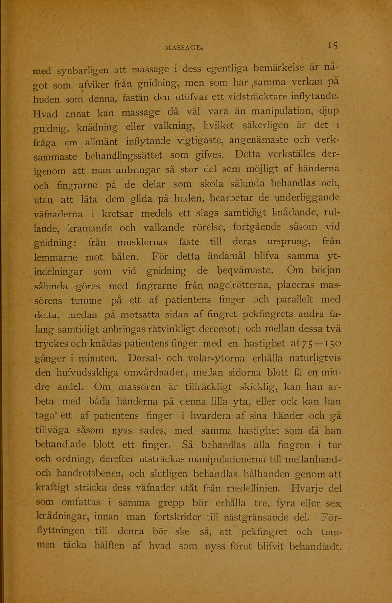 med synbarligen att massage i dess egentliga bemärkelse är nä- o-ot som afviker frän gnidning, men som har ,samma verkan på huden som denna, fastän den utöfvar ett vidsträcktare inflytande. Hvad annat kan massage då väl vara än manipulation, djup gnidnig, knådning eller valkning, hvilket säkerligen är det i fråga om allmänt inflytande vigtigaste, angenämaste och verk- sammaste behandlingssättet som gifves. Detta verkställes der- igenom att man anbringar så stor del som möjligt af händerna och fingrarne på de delar som skola sålunda behandlas och, utan att låta dem glida på huden, bearbetar de underliggande väfnaderna i kretsar medels ett slags samtidigt knådande, rul- lande, kramande och välkände rörelse, fortgående såsom vid gnidning: från musklernas fäste till deras ursprung, från lemmarne mot bålen. För detta ändamål blifva samma yt- indelningar som vid gnidning de beqvämaste. Om början sålunda göres med fingrarne från nagelrötterna, placeras mas- sörens tumme på ett af patientens finger och parallelt med detta, medan på motsatta sidan af fingret pekfingrets andra fa- lang samtidigt anbringas rätvinkligt deremot; och mellan dessa två tryckes och knådas patientens finger med en hastighet af 75 —150 gånger i minuten. Dorsal- och volar-ytorna erhålla naturligtvis den hufvudsakliga omvårdnaden, medan sidorna blott få en min- dre andel. Om massören är tillräckligt skicklig, kan han ar- beta med båda händerna på denna lilla yta, eller ock kan han taga* ett af patientens finger i hvardera af sina händer och gå tillväga såsom nyss sades, med samma hastighet som då han behandlade blott ett finger. Så behandlas alla fingren i tur och ordning; derefter utsträckas manipulationerna till mellanhand- och handrotsbenen, och slutligen behandlas hålhanden genom att kraftigt sträcka dess väfnader utåt från medellinien. Hvarje del som omfattas i samma grepp bör erhålla tre, fyra eller sex knådningar, innan man fortskrider till nästgränsande del. För- flyttningen till denna bör ske så, att pekfingret och tum- men täcka hälften af hvad som nyss förut blifvit behandladt.