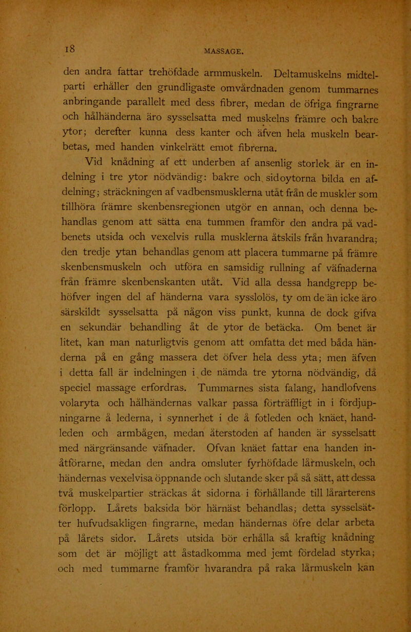 den andra fattar trehöfdade armmuskeln. Deltamuskelns midtel- parti erhåller den grundligaste omvårdnaden genom tummarnes anbringande parallelt med dess fibrer, medan de öfriga fingrarne och hålhänderna äro sysselsatta med muskelns främre och bakre ytor; derefter kunna dess kanter och äfven hela muskeln bear- betas, med handen vinkelrätt emot fibrerna. Vid knådning af ett underben af ansenlig storlek är en in- delning i tre ytor nödvändig: bakre och. sid oytorna bilda en af- delning; sträckningen af vadbensmusklerna utåt från de muskler som tillhöra främre skenbensregionen utgör en annan, och denna be- handlas genom att sätta ena tummen framför den andra på vad- benets utsida och vexelvis rulla musklerna åtskils från hvarandra; den tredje ytan behandlas genom att placera tummarne på främre skenbensmuskeln och utföra en samsidig rullning af väfnaderna från främre skenbenskanten utåt. Vid alla dessa handgrepp be- höfver ingen del af händerna vara sysslolös, ty om de än icke äro särskildt sysselsatta pä någon viss punkt, kunna de dock gifva en sekundär behandling åt de ytor de betäcka. Om benet är litet, kan man naturligtvis genom att omfatta det med båda hän- derna på en gång massera det öfver hela dess yta; men äfven i detta fall är indelningen i de nämda tre ytorna nödvändig, då speciel massage erfordras. Tummarnes sista falang, handlofvens volaryta och hålhändernas valkar passa förträffligt in i fördjup- ningarne å lederna, i synnerhet i de å fotleden och knäet, hand- leden och armbågen, medan återstoden af handen är sysselsatt med närgränsande väfnader. Ofvan knäet fattar ena handen in- åtförarne, medan den andra omsluter fyrhöfdade lårmuskeln, och händernas vexelvisa öppnande och slutande sker på så sätt, att dessa två muskelpartier sträckas åt sidorna i förhållande till lårarter ens förlopp. Lårets baksida bör härnäst behandlas; detta sysselsät- ter hufvudsakligen fingrarne, medan händernas öfre delar arbeta på lårets sidor. Lårets utsida bör erhålla så kraftig knådning som det är möjligt att åstadkomma med jemt fördelad styrka; och med tummarne framför hvarandra på raka lårmuskeln kan