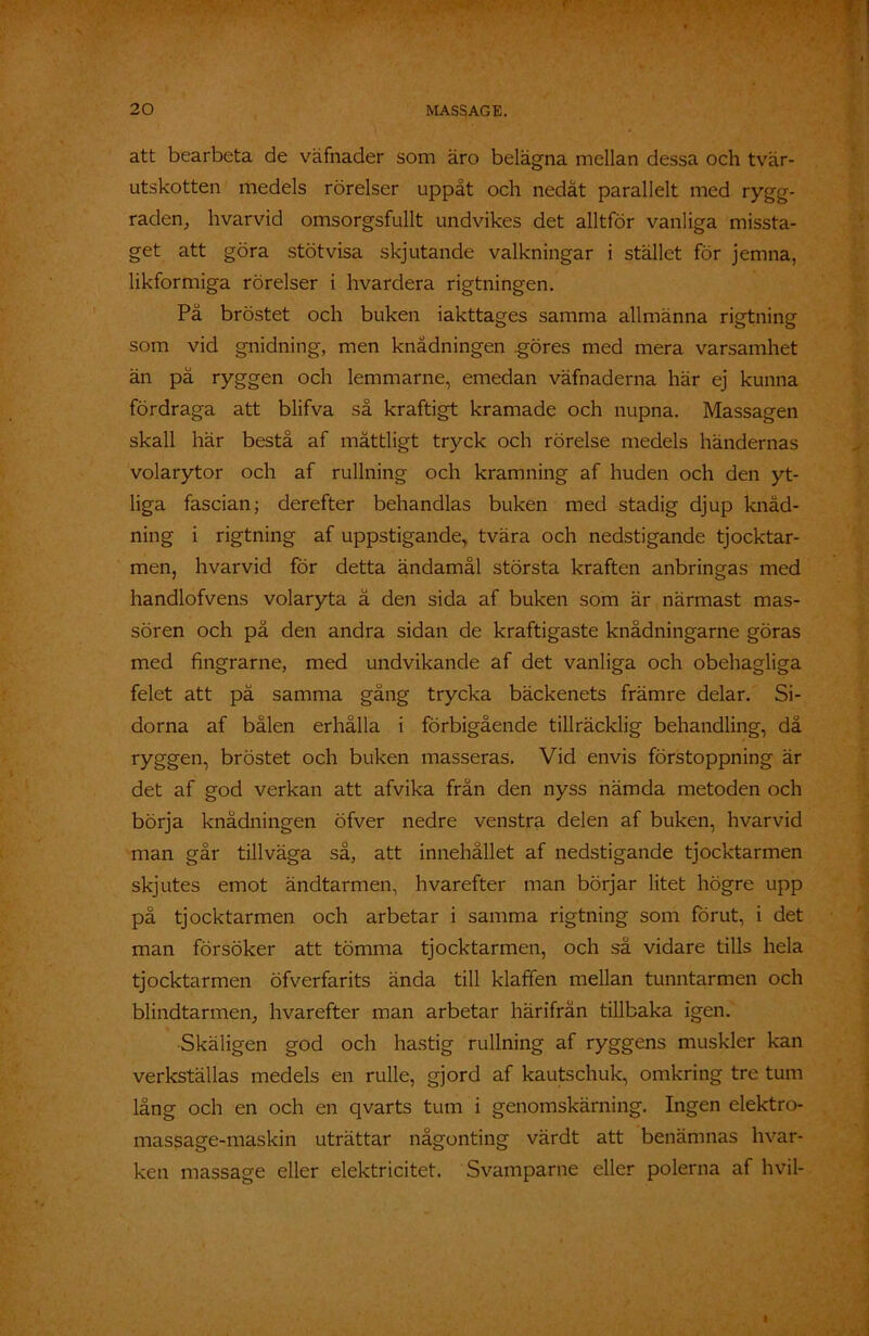att bearbeta de väfnader som äro belägna mellan dessa och tvär- utskotten medels rörelser uppåt och nedåt parallelt med rygg- raden, hvarvid omsorgsfullt undvikes det alltför vanliga missta- get att göra stötvisa skjutande valkningar i stället för jemna, likformiga rörelser i hvardera rigtningen. På bröstet och buken iakttages samma allmänna rigtning som vid gnidning, men knådningen .göres med mera varsamhet än på ryggen och lemmarne, emedan väfnaderna här ej kunna fördraga att blifva så kraftigt kramade och nupna. Massagen skall här bestå af måttligt tryck och rörelse medels händernas volarytor och af rullning och kramning af huden och den yt- liga fascian; derefter behandlas buken med stadig djup knåd- ning i rigtning af uppstigande, tvära och nedstigande tjocktar- men, hvarvid för detta ändamål största kraften anbringas med handlofvens volaryta å den sida af buken som är närmast mas- sören och på den andra sidan de kraftigaste knådningarne göras med fingrarne, med undvikande af det vanliga och obehagliga felet att på samma gång trycka bäckenets främre delar. Si- dorna af bålen erhålla i förbigående tillräcklig behandling, då ryggen, bröstet och buken masseras. Vid envis förstoppning är det af god verkan att afvika från den nyss nämda metoden och börja knådningen öfver nedre venstra delen af buken, hvarvid man går tillväga så, att innehållet af nedstigande tjocktarmen skjutes emot ändtarmen, hvarefter man börjar litet högre upp på tjocktarmen och arbetar i samma rigtning som förut, i det man försöker att tömma tjocktarmen, och så vidare tills hela tjocktarmen öfverfarits ända till klaffen mellan tunntarmen och blindtarmen, hvarefter man arbetar härifrån tillbaka igen. Skäligen god och hastig rullning af ryggens muskler kan verkställas medels en rulle, gjord af kautschuk, omkring tre tum lång och en och en qvarts tum i genomskärning. Ingen elektro- massage-maskin uträttar någonting värdt att benämnas hvar- ken massage eller elektricitet. Svamparne eller polerna af hvil-
