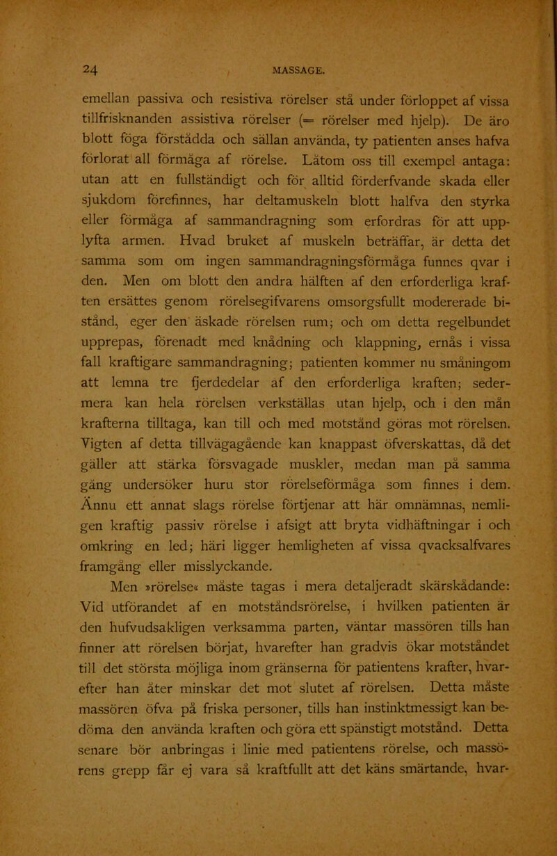 emellan passiva och resistiva rörelser stå under förloppet af vissa tillfrisknanden assistiva rörelser (*= rörelser med hjelp). De äro blott föga förstådda och sällan använda, ty patienten anses hafva förlorat all förmåga af rörelse. Låtom oss till exempel antaga: utan att en fullständigt och för alltid förderfvande skada eller sjukdom förefinnes, har deltamuskeln blott halfva den styrka eller förmåga af sammandragning som erfordras för att upp- lyfta armen. Hvad bruket af muskeln beträffar, är detta det samma som om ingen sammandragningsförmåga funnes qvar i den. Men om blott den andra hälften af den erforderliga kraf- ten ersättes genom rörelsegifvarens omsorgsfullt modererade bi- stånd, eger den äskade rörelsen rum; och om detta regelbundet upprepas, förenadt med knådning och klappning, ernås i vissa fall kraftigare sammandragning; patienten kommer nu småningom att lemna tre fjerdedelar af den erforderliga kraften; seder- mera kan hela rörelsen verkställas utan hjelp, och i den mån krafterna tilltaga, kan till och med motstånd göras mot rörelsen. Vigten af detta tillvägagående kan knappast öfverskattas, då det gäller att stärka försvagade muskler, medan man pä samma gäng undersöker huru stor rörelseförmåga som finnes i dem. Ännu ett annat slags rörelse förtjenar att här omnämnas, nemli- gen kraftig passiv rörelse i afsigt att bryta vidhäftningar i och omkring en led; häri ligger hemligheten af vissa qvacksalfvares framgång eller misslyckande. Men »rörelses måste tagas i mera detaljeradt skärskådande: Vid utförandet af en motståndsrörelse, i hvilken patienten är den hufvudsakligen verksamma parten, väntar massören tills han finner att rörelsen börjat, hvarefter han gradvis ökar motståndet till det största möjliga inom gränserna för patientens krafter, hvar- efter han åter minskar det mot slutet af rörelsen. Detta måste massören öfva på friska personer, tills han instinktmessigt kan be- döma den använda kraften och göra ett spänstigt motstånd. Detta senare bör anbringas i linie med patientens rörelse, och massö- rens grepp får ej vara så kraftfullt att det käns smärtande, hvar-