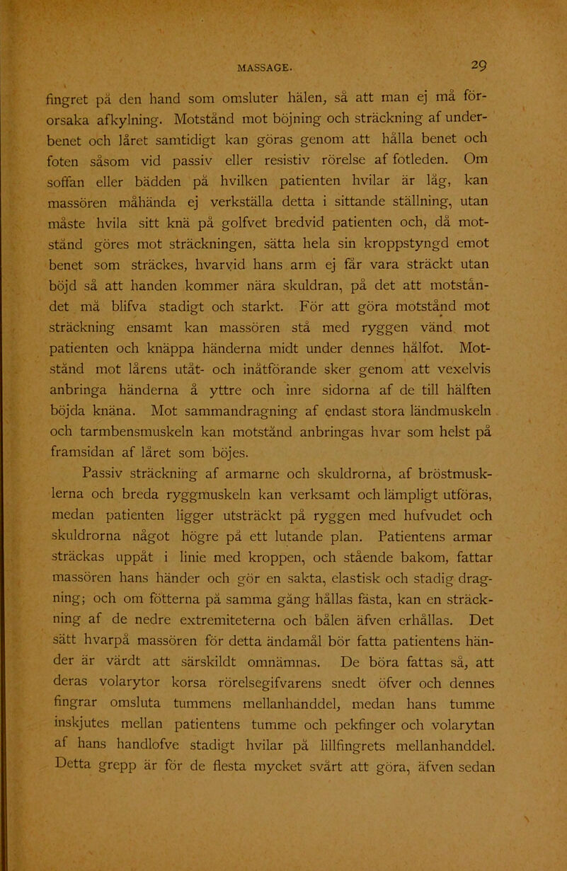 fingret pä den hand som omsluter hälen, sa att man ej ma för- orsaka afkylning. Motstånd mot böjning och sträckning af under- benet och låret samtidigt kan göras genom att hålla benet och foten såsom vid passiv eller resistiv rörelse af fotleden. Om soffan eller bädden på hvilken patienten hvilar är låg, kan massören måhända ej verkställa detta i sittande ställning, utan måste hvila sitt knä på golfvet bredvid patienten och, då mot- stånd göres mot sträckningen, sätta hela sin kroppstyngd emot benet som sträckes, hvarvid hans arm ej får vara sträckt utan böjd så att handen kommer nära skuldran, på det att motstån- det må blifva stadigt och starkt. För att göra motstånd mot sträckning ensamt kan massören stå med ryggen vänd mot patienten och knäppa händerna midt under dennes hälfot. Mot- stånd mot lårens utåt- och inåtförande sker genom att vexelvis anbringa händerna å yttre och inre sidorna af de till hälften böjda knäna. Mot sammandragning af endast stora ländmuskeln och tarmbensmuskeln kan motstånd anbringas hvar som helst på framsidan af låret som böjes. Passiv sträckning af armarne och skuldrorna, af bröstmusk- lerna och breda ryggmuskeln kan verksamt och lämpligt utföras, medan patienten ligger utsträckt pä ryggen med hufvudet och skuldrorna något högre på ett lutande plan. Patientens armar sträckas uppåt i linie med kroppen, och stående bakom, fattar massören hans händer och gör en sakta, elastisk och stadig drag- ning; och om fotterna pä samma gång hållas fästa, kan en sträck- ning af de nedre extremiteterna och bålen äfven erhållas. Det sätt hvarpå massören för detta ändamål bör fatta patientens hän- der är värdt att särskildt omnämnas. De böra fattas så, att deras volarytor korsa rörelsegifvarens snedt öfver och dennes fingrar omsluta tummens mellanhanddel, medan hans tumme inskjutes mellan patientens tumme och pekfinger och volarytan af hans handlofve stadigt hvilar pä lillfingrets mellanhanddel. Detta grepp är för de flesta mycket svårt att göra, äfven sedan