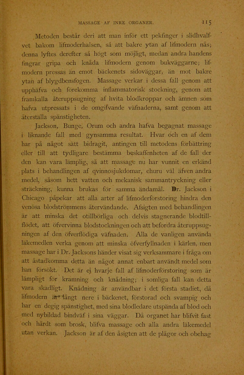 Metoden består deri att man inför ett pekfinger i slidhvalf- vet bakom lifmoderhalsen, sä att bakre ytan af lifmodern nås; denna lyftes derefter så högt som möjligt, medan andra handens fingrar gripa och knåda lifmodern genom bukväggarne; lif- modern pressas än emot bäckenets sidoväggar, än mot bakre ytan af blygdbensfogen. Massage verkar i dessa fall genom att upphäfva och förekomma inflammatorisk stockning, genom att framkalla återuppsugning af hvita blodkroppar och ämnen söm hafva utpressats i de omgifvande väfnaderna, samt genom att återställa spänstigheten. Jackson, Bunge, Orum och andra hafva begagnat massage i liknande fall med gynsamma resultat. Hvar och en af dem har på något sätt bidragit, antingen till metodens förbättring eller till att tydligare bestämma beskaffenheten af de fall der den kan vara lämplig, så att massage nu har vunnit en erkänd plats i behandlingen af qvinnosjukdomar, ehuru väl äfven andra medel, såsom hett vatten och mekanisk sammantryckning eller sträckning, kunna brukas för samma ändamål. Dr. Jackson i Chicago påpekar att alla arter af lifmoderförstoring hindra den venösa blodströmmens återvändande. Afsigten med behandlingen är att minska det otillbörliga och delvis stagnerande blodtill- flödct, att öfvervinna blodstockningen och att befordra äteruppsug- ningen af den öfverflödiga väfnaden. Alla de vanligen använda läkemedlen verka genom att minska öfverfyllnaden i kärlen, men massage har i Dr. Jacksons händer visat sig verksammare i fråga om att åstadkomma detta än något annat enbart användt medel som han försökt. Det är ej hvarje fall af lifmoderförstoring som är lämpligt för kramning och knådning; i somliga fall kan detta vara skadligt. Knådning är användbar i det första stadiet, dä lifmodern är* långt nere i bäckenet, förstorad och svampig och har en degig spänstighet, med sina blodledare utspända af blod och med nybildad bindväf i sina väggar. Dä organet har blifvit fast och härdt som brosk, blifva massage och alla andra läkemedel utan verkan. Jackson är af den åsigten att de plågor och obehag