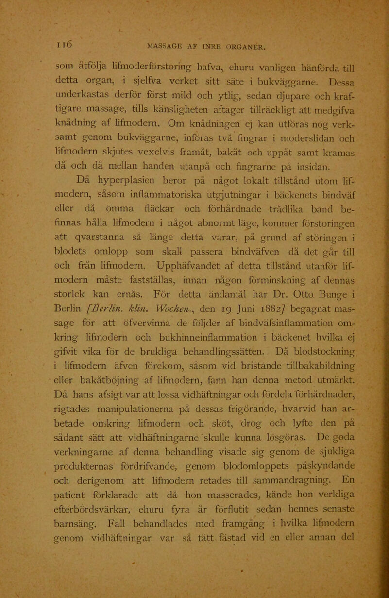 som åtfölja lifmoderförstoring hafva, ehuru vanligen hänförda till detta organ, i sjelfva verket sitt säte i bukväggarne. Dessa underkastas derför först mild och ytlig, sedan djupare och kraf- tigare massage, tills känsligheten aftager tillräckligt att medgifva knådning af lifmodern. Om knädningen ej kan utföras nog verk- samt genom bukväggarne, införas tvä fingrar i moderslidan och lifmodern skjutes vexelvis framåt, bakåt och uppåt samt kramas då och då mellan handen utanpå och fingrarne pä insidan. Då hyperplasien beror på något lokalt tillstånd utom lif- modern, såsom inflammatoriska utgjutningar i bäckenets bindväf eller dä ömma fläckar och förhårdnade trådlika band be- finnas hålla lifmodern i något abnormt läge, kommer förstoringen att qvarstanna sä länge detta varar, på grund af störingen i blodets omlopp som skall passera bindväfven då det går till och frän lifmodern. Upphäfvandet af detta tillstånd utanför lif- modern måste fastställas, innan någon förminskning af dennas storlek kan ernås. För detta ändamål har Dr. Otto Bunge i Berlin [Berlin. klin. Wochen., den 19 Juni 1882] begagnat mas- sage för att öfvervinna de följder af bindväfsinflammation om- kring lifmodern och bukhinneinflammation i bäckenet hvilka ej gifvit vika för de brukliga behandlingssätten. Då blodstockning i lifmodern äfven förekom, såsom vid bristande tillbakabildning eller bakåtböjning af lifmodern, fann han denna metod utmärkt. Då hans afsigt var att lossa vidhäftningar och fördela förhårdnader, rigtades manipulationerna på dessas frigörande, hvarvid han ar- betade omkring lifmodern och sköt, drog och lyfte den på sådant sätt att vidhäftningar ne skulle kunna lösgöras. De goda verkningarne af denna behandling visade sig genom de sjukliga produkternas fördrifvande, genom blodomloppets påskyndande och derigenom att lifmodern retades till sammandragning. En patient förklarade att då hon masserades, kände hon verkliga efterbördsvärkar, ehuru fyra är förflutit sedan hennes senaste barnsäng. Fall behandlades med framgång i hvilka lifmodern genom vidhäftningar var så tätt fästad vid en eller annan del
