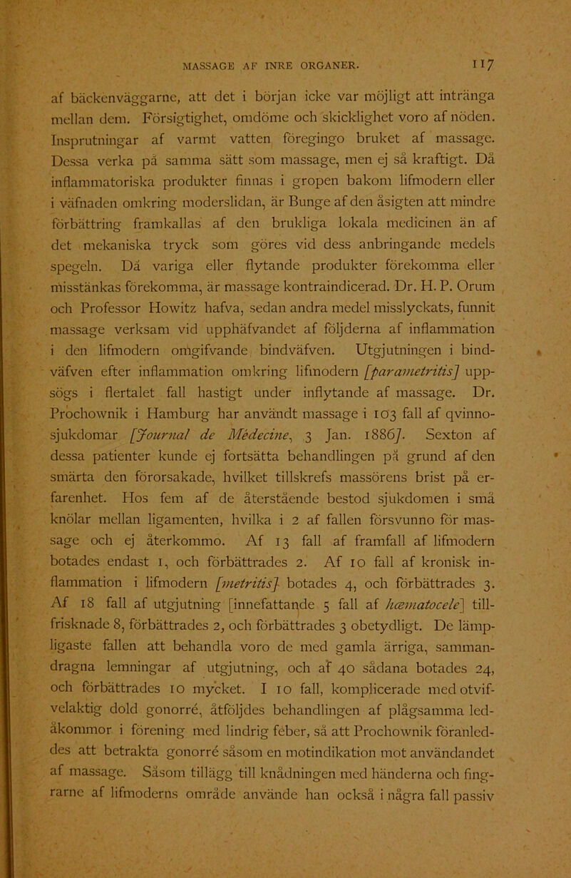 af bäckenväggarne, att det i början icke var möjligt att intränga mellan dem. Försigtighet, omdöme och skicklighet voro af nöden. Insprutningar af varmt vatten föregingo bruket af massage. Dessa verka på samma sätt som massage, men ej så kraftigt. Då inflammatoriska produkter finnas i gropen bakom lifmodern eller i väfnaden omkring moderslidan, är Bunge af den åsigten att mindre förbättring framkallas af den brukliga lokala medicinen än af det mekaniska tryck som göres vid dess anbringande medels spegeln. Då variga eller flytande produkter förekomma eller misstänkas förekomma, är massage kontraindicerad. Dr. H. P. Orum och Professor Howitz hafva, sedan andra medel misslyckats, funnit massage verksam vid upphäfvandet af följderna af inflammation i den lifmodern omgifvande bindväfven. Utgjutningen i bind- väfven efter inflammation omkring lifmodern [parametritis] upp- sögs i flertalet fall hastigt under inflytande af massage. Dr. Prochownik i Hamburg har användt massage i 103 fall af qvinno- sjukdomar [Journal de Médecine, 3 Jan. 18867. Sexton af dessa patienter kunde ej fortsätta behandlingen på grund af den smärta den förorsakade, hvilket tillskrefs massörens brist på er- farenhet. Hos fem af de återstående bestod sjukdomen i små knölar mellan ligamenten, hvilka i 2 af fallen försvunno för mas- sage och ej återkommo. Af 13 fall af framfall af lifmodern botades endast 1, och förbättrades 2. Af 10 fall af kronisk in- flammation i lifmodern [metritis] botades 4, och förbättrades 3. Af 18 fall af utgjutning [innefattande 5 fall af luematocele] till- frisknade 8, förbättrades 2, och förbättrades 3 obetydligt. De lämp- ligaste fallen att behandla voro de med gamla ärriga, samman- dragna lemningar af utgjutning, och af 40 sådana botades 24, och förbättrades 10 mycket. I 10 fall, komplicerade med otvif- velaktig dold gonorré, åtföljdes behandlingen af plågsamma led- åkommor i förening med lindrig feber, så att Prochownik föranled- des att betrakta gonorré såsom en motindikation mot användandet af massage. Såsom tillägg till knådningen med händerna och fing- rarne af lifmoderns område använde han också i några fall passiv