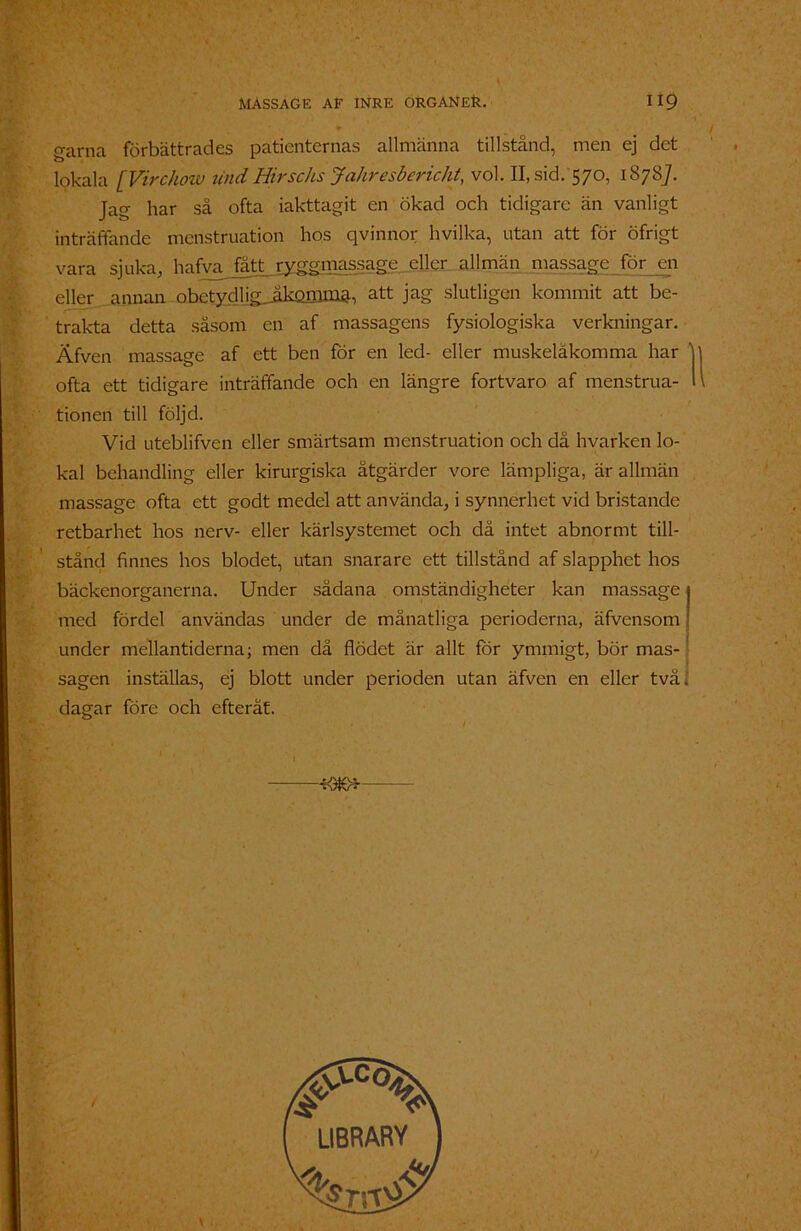 * « garna förbättrades patienternas allmänna tillstånd, men ej det lokala [Virchow lind Hirschs Jahresbericht, vol. II, sid. 570, 18787. Jag har så ofta iakttagit en ökad och tidigare än vanligt inträffande menstruation hos qvinnor hvilka, utan att för öfrigt vara sjuka, hafvajattryggmassage. eller allmän massage för en eller annan obetydlig Jikomma, att jag slutligen kommit att be- trakta detta såsom en af massagens fysiologiska verkningar. Äfven massage af ett ben för en led- eller muskeläkomma har ' ofta ett tidigare inträffande och en längre fortvaro af menstrua- tionen till följd. Vid uteblifven eller smärtsam menstruation och då hvarken lo- kal behandling eller kirurgiska åtgärder vore lämpliga, är allmän massage ofta ett godt medel att använda, i synnerhet vid bristande retbarhet hos nerv- eller kärlsystemet och dä intet abnormt till- stånd finnes hos blodet, utan snarare ett tillstånd af slapphet hos bäckenorganerna. Under sådana omständigheter kan massage med fördel användas under de månatliga perioderna, äfvensom under mellantiderna; men då flödet är allt för ymmigt, bör mas- sagen inställas, ej blott under perioden utan äfven en eller två dagar före och efteråt. I 1 - l —